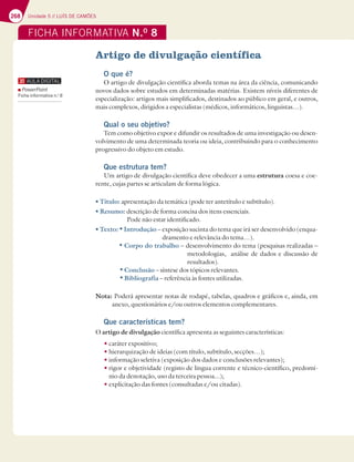 268 Unidade 5 // LUÍS DE CAMÕES
FICHA INFORMATIVA N.O
8
Artigo de divulgação científica
O que é?
O artigo de divulgação científica aborda temas na área da ciência, comunicando
novos dados sobre estudos em determinadas matérias. Existem níveis diferentes de
especialização: artigos mais simplificados, destinados ao público em geral, e outros,
mais complexos, dirigidos a especialistas (médicos, informáticos, linguistas…).
Qual o seu objetivo?
Tem como objetivo expor e difundir os resultados de uma investigação ou desen-
volvimento de uma determinada teoria ou ideia, contribuindo para o conhecimento
progressivo do objeto em estudo.
Que estrutura tem?
Um artigo de divulgação científica deve obedecer a uma estrutura coesa e coe-
rente, cujas partes se articulam de forma lógica.
t5ÓUVMP apresentação da temática (pode ter antetítulo e subtítulo).
t3FTVNP descrição de forma concisa dos itens essenciais.
Pode não estar identificado.
t5FYUPtIntrodução – exposição sucinta do tema que irá ser desenvolvido (enqua-
dramento e relevância do tema…).
tCorpo do trabalho – desenvolvimento do tema (pesquisas realizadas –
metodologias, análise de dados e discussão de
resultados).
 t Conclusão – síntese dos tópicos relevantes.
tBibliografia – referência às fontes utilizadas.
/PUBPoderá apresentar notas de rodapé, tabelas, quadros e gráficos e, ainda, em
anexo, questionários e/ou outros elementos complementares.
Que características tem?
O artigo de divulgação científica apresenta as seguintes características:
tcaráter expositivo;
thierarquização de ideias (com título, subtítulo, secções…);
tinformação seletiva (exposição dos dados e conclusões relevantes);
t
rigor e objetividade (registo de língua corrente e técnico-científico, predomí-
nio da denotação, uso da terceira pessoa...);
texplicitação das fontes (consultadas e/ou citadas).
PowerPoint
Ficha informativa n.o
8
 