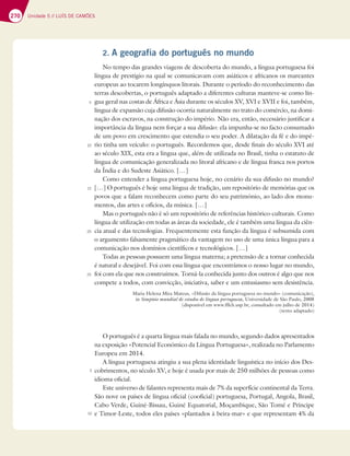 270 Unidade 5 // LUÍS DE CAMÕES
2. A geografia do português no mundo
No tempo das grandes viagens de descoberta do mundo, a língua portuguesa foi
língua de prestígio na qual se comunicavam com asiáticos e africanos os mareantes
europeus ao tocarem longínquos litorais. Durante o período do reconhecimento das
terras descobertas, o português adaptado a diferentes culturas manteve-se como lín-
gua geral nas costas de África e Ásia durante os séculos XV, XVI e XVII e foi, também,
língua de expansão cuja difusão ocorria naturalmente no trato do comércio, na domi-
nação dos escravos, na construção do império. Não era, então, necessário justificar a
importância da língua nem forçar a sua difusão: ela impunha-se no facto consumado
de um povo em crescimento que estendia o seu poder. A dilatação da fé e do impé-
rio tinha um veículo: o português. Recordemos que, desde finais do século XVI até
ao século XIX, esta era a língua que, além de utilizada no Brasil, tinha o estatuto de
língua de comunicação generalizada no litoral africano e de língua franca nos portos
da Índia e do Sudeste Asiático. […]
Como entender a língua portuguesa hoje, no cenário da sua difusão no mundo?
[…] O português é hoje uma língua de tradição, um repositório de memórias que os
povos que a falam reconhecem como parte do seu património, ao lado dos monu-
mentos, das artes e ofícios, da música. […]
Mas o português não é só um repositório de referências histórico-culturais. Como
língua de utilização em todas as áreas da sociedade, ele é também uma língua da ciên-
cia atual e das tecnologias. Frequentemente esta função da língua é subsumida com
o argumento falsamente pragmático da vantagem no uso de uma única língua para a
comunicação nos domínios científicos e tecnológicos. […]
Todas as pessoas possuem uma língua materna; a pretensão de a tornar conhecida
é natural e desejável. Foi com essa língua que encontrámos o nosso lugar no mundo,
foi com ela que nos construímos. Torná-la conhecida junto dos outros é algo que nos
compete a todos, com convicção, iniciativa, saber e um entusiasmo sem desistência.
Maria Helena Mira Mateus, «Difusão da língua portuguesa no mundo» (comunicação),
in Simpósio mundial de estudos de língua portuguesa, Universidade de São Paulo, 2008
(disponível em www.fflch.usp.br, consultado em julho de 2014)
(texto adaptado)
O português é a quarta língua mais falada no mundo, segundo dados apresentados
na exposição «Potencial Económico da Língua Portuguesa», realizada no Parlamento
Europeu em 2014.
A língua portuguesa atingiu a sua plena identidade linguística no início dos Des-
cobrimentos, no século XV, e hoje é usada por mais de 250 milhões de pessoas como
idioma oficial.
Este universo de falantes representa mais de 7% da superfície continental da Terra.
São nove os países de língua oficial (cooficial) portuguesa, Portugal, Angola, Brasil,
Cabo Verde, Guiné-Bissau, Guiné Equatorial, Moçambique, São Tomé e Príncipe
e Timor-Leste, todos eles países «plantados à beira-mar» e que representam 4% da
5
10
15
20
25
5
10
 