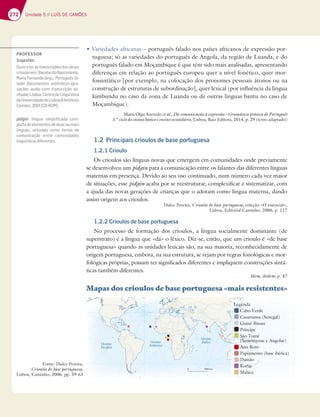 272 Unidade 5 // LUÍS DE CAMÕES
t7BSJFEBEFTBGSJDBOBT – português falado nos países africanos de expressão por-
tuguesa; só as variedades do português de Angola, da região de Luanda, e do
português falado em Moçambique é que têm sido mais analisadas, apresentando
diferenças em relação ao português europeu quer a nível fonético, quer mor-
fossintático [por exemplo, na colocação dos pronomes pessoais átonos ou na
construção de estruturas de subordinação], quer lexical (por influência da língua
kimbundu no caso da zona de Luanda ou de outras línguas bantu no caso de
Moçambique).
Maria Olga Azeredo et al., Da comunicação à expressão – Gramática prática de Português
3.º ciclo do ensino básico e ensino secundário, Lisboa, Raiz Editora, 2014, p. 29 (texto adaptado)
1.2 Principais crioulos de base portuguesa
1.2.1 Crioulo
Os crioulos são línguas novas que emergem em comunidades onde previamente
se desenvolveu um pidgin para a comunicação entre os falantes das diferentes línguas
maternas em presença. Devido ao seu uso continuado, num número cada vez maior
de situações, esse pidgin acaba por se reestruturar, complexificar e sistematizar, com
a ajuda das novas gerações de crianças que o adotam como língua materna, dando
assim origem aos crioulos.
Dulce Pereira, Crioulos de base portuguesa, coleção «O essencial»,
Lisboa, Editorial Caminho, 2006, p. 117
1.2.2 Crioulos de base portuguesa
No processo de formação dos crioulos, a língua socialmente dominante (de
superstrato) é a língua que «dá» o léxico. Diz-se, então, que um crioulo é «de base
portuguesa» quando as unidades lexicais são, na sua maioria, reconhecidamente de
origem portuguesa, embora, na sua estrutura, se rejam por regras fonológicas e mor-
fológicas próprias, possam ter significados diferentes e impliquem construções sintá-
ticas também diferentes.
Idem, ibidem, p. 47
Mapas dos crioulos de base portuguesa «mais resistentes»
Oceano
Índico
Oceano
Atlântico
Oceano
Pacífico
0 3000 km
Legenda:
Cabo Verde
Casamansa (Senegal)
Guiné-Bissau
Príncipe
São Tomé
(Santomense e Angolar)
Ano Bom
Papiamento (base ibérica)
Damão
Korlai
Malaca
Fonte: Dulce Pereira,
Crioulos de base portuguesa,
Lisboa, Caminho, 2006, pp. 59-63
PROFESSOR
Sugestão:
Ouvir e ler as transcrições dos vários
5D;AGAE7?3573D6A%3E5;?7@FA
$3D;37D@3@63AD9 Português fa-
36A A5G?7@FAE 3GF~@F;5AE 9D3-
vações audio com transcrição ali-
nhada),Lisboa,CentrodeLinguística
daUniversidadedeLisboaInstituto
3?Š7E  _ )$a
pidgin língua simpliﬁcada com-
posta de elementos de duas ou mais
línguas, utilizada como forma de
comunicação entre comunidades
linguísticasdiferentes.
 