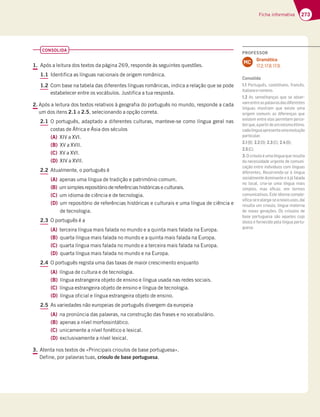 273
Ficha informativa
CONSOLIDA
1. Após a leitura dos textos da página 269, responde às seguintes questões.
1.1 Identifica as línguas nacionais de origem românica.
1.2 Com base na tabela das diferentes línguas românicas, indica a relação que se pode
estabelecer entre os vocábulos. Justifica a tua resposta.
2. Após a leitura dos textos relativos à geografia do português no mundo, responde a cada
um dos itens 2.1 a 2.5, selecionando a opção correta.
2.1 O português, adaptado a diferentes culturas, manteve-se como língua geral nas
costas de África e Ásia dos séculos
(A) XIV a XVI.
(B) XV a XVII.
(C) XV a XVI.
(D) XIV a XVII.
2.2 Atualmente, o português é
(A) apenas uma língua de tradição e património comum.
(B) um simples repositório de referências históricas e culturais.
(C) um idioma de ciência e de tecnologia.
(D) um repositório de referências históricas e culturais e uma língua de ciência e
de tecnologia.
2.3 O português é a
(A) terceira língua mais falada no mundo e a quinta mais falada na Europa.
(B) quarta língua mais falada no mundo e a quinta mais falada na Europa.
(C) quarta língua mais falada no mundo e a terceira mais falada na Europa.
(D) quarta língua mais falada no mundo e na Europa.
2.4 O português regista uma das taxas de maior crescimento enquanto
(A) língua de cultura e de tecnologia.
(B) língua estrangeira objeto de ensino e língua usada nas redes sociais.
(C) língua estrangeira objeto de ensino e língua de tecnologia.
(D) língua oficial e língua estrangeira objeto de ensino.
2.5 As variedades não europeias de português divergem da europeia
(A) na pronúncia das palavras, na construção das frases e no vocabulário.
(B) apenas a nível morfossintático.
(C) unicamente a nível fonético e lexical.
(D) exclusivamente a nível lexical.
3. Atenta nos textos de «Principais crioulos de base portuguesa».
Define, por palavras tuas, crioulo de base portuguesa.
PROFESSOR
Gramática
17.2; 17.8; 17.9.
MC
Consolida
1.1 Português, castelhano, francês,
italianoeromeno.
1.2 As semelhanças que se obser-
vamentreaspalavrasdasdiferentes
línguas mostram que existe uma
origem comum; as diferenças que
existem entre elas permitem perce-
berque,apartirdeummesmoétimo,
cadalínguaapresentaumaevolução
particular.
2.1(B); 2.2(D); 2.3(C); 2.4(B);
2.5(C).
3. O crioulo é uma língua que resulta
da necessidade urgente de comuni-
cação entre indivíduos com línguas
diferentes. Recorrendo-se à língua
socialmente dominante e à já falada
no local, cria-se uma língua mais
simples, mas eﬁcaz, em termos
comunicativos. Este idioma comple-
xiﬁca-seealarga-seanovosusos,daí
resulta um crioulo, língua materna
de novas gerações. Os crioulos de
base portuguesa são aqueles cujo
léxico é fornecido pela língua portu-
guesa.
 