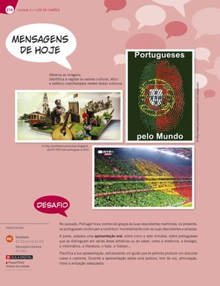 274 Unidade 5 // LUÍS DE CAMÕES
DESAFIO
No passado, Portugal ficou conhecido graças às suas descobertas marítimas; no presente,
os portugueses continuam a contribuir mundialmente com as suas descobertas e proezas.
A pares, prepara uma apresentação oral, entre cinco e sete minutos, sobre portugueses
que se distinguem em várias áreas artísticas ou do saber, como a medicina, a biologia,
a informática, a literatura, o fado, o futebol...
Planifica a tua apresentação, estruturando um guião que te permita produzir um discurso
coeso e coerente. Durante a apresentação adota uma postura, tom de voz, articulação,
ritmo e entoação adequados.
Observa as imagens.
Identifica e regista os valores cultural, ético
e estético manifestados nestes textos icónicos.
In http://porfalarnoutracoisa.blogspot.
pt/2014/01/ser-portugues-e.html
In
http://www.portalsplishsplash.com
(adaptado)
In
http
//www
portalsplishsplash
com
(ad
d
apta
p
do)
n
I htt // f l t i bl t
PROFESSOR
Oralidade
3.1; 3.2; 4.1; 4.2; 5.1; 5.3;
Educação Literária
15.1; 15.4.
MC
PowerPoint
Síntese da unidade
 