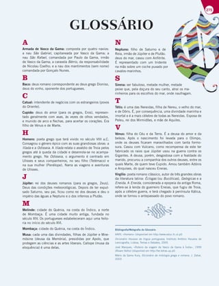 275
GLOSSÁRIO
A
Armada de Vasco da Gama: composta por quatro navios:
a nau São Gabriel, capitaneada por Vasco da Gama; a
nau São Rafael, comandada por Paulo da Gama, irmão
de Vasco da Gama; a caravela Bérrio, da responsabilidade
de Nicolau Coelho; e a nau dos mantimentos (sem nome)
comandada por Gonçalo Nunes.
B
Baco: deus romano correspondente ao deus grego Dioniso,
deus do vinho, oponente dos portugueses.
C
Catual: intendente de negócios com os estrangeiros (povos
do Oriente).
Cupido: deus do amor (para os gregos, Eros), represen-
tado geralmente com asas, às vezes de olhos vendados,
e munido de arco e flechas, para acertar os corações. Era
filho de Vénus e de Marte.
H
Homero: poeta grego que terá vivido no século VIII a.C.
Consagrou o género épico com as suas grandiosas obras: a
Ilíada e a Odisseia. A Ilíada relata o assédio de Troia pelos
gregos até à queda da cidade e desenrola-se no acampa-
mento grego. Na Odisseia, o argumento é centrado em
Ulisses e seus companheiros, no seu filho (Telémaco) e
na sua mulher (Penélope). Narra as viagens e aventuras
de Ulisses.
J
Júpiter: rei dos deuses romanos (para os gregos, Zeus).
Deus das condições meteorológicas. Depois de ter expul-
sado Saturno, seu pai, ficou como rei dos deuses e deu o
império das águas a Neptuno e o dos infernos a Plutão.
M
Melinde: cidade do Quénia, na costa do Índico, a norte
de Mombaça. É uma cidade muito antiga, fundada no
século XIV. Os portugueses estabeleceram aqui uma feito-
ria no início do século XVI.
Mombaça: cidade do Quénia, na costa do Índico.
Musa: cada uma das divindades, filhas de Júpiter e Mne-
mósine (deusa da Memória), presididas por Apolo, que
protegem as ciências e as artes liberais. Calíope (musa da
eloquência) é uma delas.
N
Neptuno: filho de Saturno e de
Reia, irmão de Júpiter e de Plutão.
deus do mar, casou com Anfitrite.
É representado com um tridente
na mão sobre um coche puxado por
cavalos-marinhos.
S
Sirena: ser fabuloso, metade mulher, metade
peixe que, pela doçura do seu canto, atrai os ma-
rinheiros para os escolhos do mar, onde naufragam.
T
Tétis: é uma das Nereidas, filha de Nereu, o velho do mar,
e de Dóris. É, por consequência, uma divindade marinha e
imortal e é a mais célebre de todas as Nereidas. Esposa de
Peleu, rei dos Mirmidões, e mãe de Aquiles.
V
Vénus: filha do Céu e da Terra. É a deusa do amor e da
beleza. Após o nascimento foi levada para o Olimpo,
onde os deuses ficaram maravilhados com tanta formo-
sura. Casou com Vulcano, como recompensa de este ter
fabricado os raios que Júpiter usou na guerra contra os
Gigantes. A deusa, porém, desgostosa com a fealdade do
marido, procurou a companhia dos outros deuses, entre os
quais Marte, de quem teve Cupido. Amou também Adónis
e Anquises, do qual nasceu Eneias.
Virgílio: poeta romano clássico, autor de três grandes obras
da literatura latina: Éclogas (ou Bucólicas), Geórgicas e a
Eneida. A Eneida, considerada a epopeia da antiga Roma,
refere-se à lenda do guerreiro Eneias, que fugiu de Troia,
após a célebre guerra, e terá chegado à península Itálica,
onde se tornou o antepassado do povo romano.
Bibliografia/Webgrafia do Glossário
AAVV, «Homero» (disponível em http://www.educ.fc.ul.pt)
Dicionário Houaiss da língua portuguesa, Instituto Antônio Houaiss de
Lexicografia, Lisboa, Temas e Debates, 2005
José Marques, «Roteiro da viagem de Vasco da Gama à Índia», 1999
(Álvaro Velho) (disponível em http://ler.letras.up.pt)
Mário da Gama Kury, Dicionário de mitologia grega e romana, J. Zahar,
2003
 