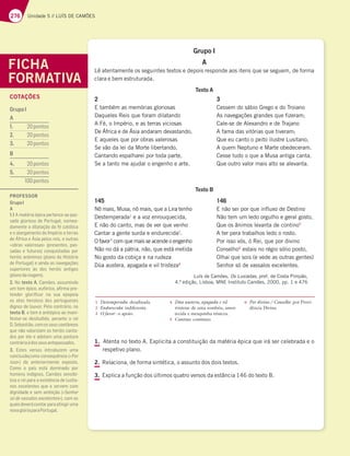 276 Unidade 5 // LUÍS DE CAMÕES
Grupo I
A
Lê atentamente os seguintes textos e depois responde aos itens que se seguem, de forma
clara e bem estruturada.
Texto A
Luís de Camões, Os Lusíadas, pref. de Costa Pimpão,
4.ª edição, Lisboa, MNE Instituto Camões, 2000, pp. 1 e 476
1. Atenta no texto A. Explicita a constituição da matéria épica que irá ser celebrada e o
respetivo plano.
2. Relaciona, de forma sintética, o assunto dos dois textos.
3. Explica a função dos últimos quatro versos da estância 146 do texto B.
FICHA
FORMATIVA
2
E também as memórias gloriosas
Daqueles Reis que foram dilatando
A Fé, o Império, e as terras viciosas
De África e de Ásia andaram devastando,
E aqueles que por obras valerosas
Se vão da lei da Morte libertando,
Cantando espalharei por toda parte,
Se a tanto me ajudar o engenho e arte.
3
Cessem do sábio Grego e do Troiano
As navegações grandes que fizeram;
Cale-se de Alexandro e de Trajano
A fama das vitórias que tiveram;
Que eu canto o peito ilustre Lusitano,
A quem Neptuno e Marte obedeceram.
Cesse tudo o que a Musa antiga canta,
Que outro valor mais alto se alevanta.
Texto B
145
Nô mais, Musa, nô mais, que a Lira tenho
Destemperada1
e a voz enrouquecida,
E não do canto, mas de ver que venho
Cantar a gente surda e endurecida2
.
O favor3
com que mais se acende o engenho
Não no dá a pátria, não, que está metida
No gosto da cobiça e na rudeza
Dùa austera, apagada e vil tristeza4
146
E não sei por que influxo de Destino
Não tem um ledo orgulho e geral gosto,
Que os ânimos levanta de contino5
A ter pera trabalhos ledo o rosto.
Por isso vós, ó Rei, que por divino
Conselho6
estais no régio sólio posto,
Olhai que sois (e vede as outras gentes)
Senhor só de vassalos excelentes.
1 Destemperada: desafinada.
2 Endurecida: indiferente.
3 O favor: o apoio.
4 Dùa austera, apagada e vil
tristeza: de uma sombria, amor-
tecida e mesquinha tristeza.
5 Contino: contínuo.
6 Por divino / Conselho: por Provi-
dência Divina.
COTAÇÕES
GrupoI
A
1.  pontos
2.  BA@FAE
3.  BA@FAE
B
4.  BA@FAE
5.  pontos
pontos
PROFESSOR
GrupoI
A
1.1 A matéria épica pertence ao pas-
sado glorioso de Portugal, nomea-
damente a dilatação da fé católica
e o alargamento do Império a terras
67Ã8D;537ÃE;3B7AED7;E7AGFD3E
«obras valerosas» (presentes, pas-
sadas e futuras) conquistadas por
heróis anónimos (plano da História
de Portugal) e ainda as navegações
superiores às dos heróis antigos
(planodaviagem).
2. No texto A, Camões, assumindo
um tom épico, eufórico, aﬁrma pre-
tender gloriﬁcar na sua epopeia
os atos heroicos dos portugueses
dignos de louvor. Pelo contrário, no
texto B, o tom é antiépico ao mani-
festar-se desiludido, perante o rei
 *743EF;yA5A?AEE7GE5A7Fv@7AE
que não valorizam os heróis canta-
dos por ele e adotam uma postura
contráriaàdosseusantepassados.
3. Estes versos introduzem uma
5A@5GEyA G?35A@E7CG~@5;3¤Por
isso») do anteriormente exposto.
Como o país está dominado por
homens indignos, Camões sensibi-
liza o rei para a existência de lusita-
nos excelentes que o servem com
dignidade e sem ambição («Senhor
só de vassalos excelentes»), com os
quaisdeverácontarparaatingiruma
novaglóriaparaPortugal.
 
