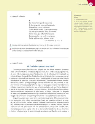 277
Ficha formativa
B
Lê a seguinte estância.
5
Dai-me ùa fúria grande e sonorosa,
E não de agreste avena ou frauta ruda,
Mas de tuba canora e belicosa,
Que o peito acende e a cor ao gesto muda;
Dai-me igual canto aos feitos da famosa
Gente vossa, que a Marte tanto ajuda;
Que se espalhe e se cante no universo,
Se tão sublime preço cabe em verso.
Luís de Camões, op. cit., p. 2
4. Insere a estância nas estruturas externa e interna da obra a que pertence.
5. Indica dois recursos utilizados pelo poeta no texto acima para conferir sublimidade ao
canto, exemplificando com elementos textuais.
Grupo II
Lê o seguinte texto.
Os Lusíadas: epopeia sem herói
Estranho paradoxo: possuímos uma epopeia mas não temos um herói. Queremos
dizer, um herói literário, uma dessas figuras ideais, mais verdadeiras que gente viva,
de pai e mãe muitas vezes desconhecidos, mas não de silhueta, diversificada até ao
infinito: Ulisses, Eneias, El Cid, Tristão, Hamlet ou D. Quixote. Para compensar uma tal
ausência – cujo mistério se repercute sobre a imagem global da nossa literatura – temos
uma espécie de herói-vivo, cuja lenda verídica teve o condão de se converter em exis-
tência ideal, como é apanágio da ficção perfeita. Referimo-nos, naturalmente, ao pró-
prio Camões, herói da sua própria ficção, e que se tornou para um povo inteiro bem mais
mítico e, mesmo, bem mais heroico que os heróis exaltados pelo seu Poema. Esta miti-
ficação de um poeta não é apenas o produto suspeito e tardio do Romantismo necessi-
tado de completar a sua panóplia do génio infeliz, Schlegel, Ludwig Tieck, o Morgado
de Mateus ou Garrett não fizeram mais que redescobrir e aprofundar o sentido de uma
criação e de um destino consagrados precisamente à invenção heroica de si mesmo.
Ninguém duvidará que o poeta tenha realizado o seu projeto. O fervor de que rodea-
mos a sua obra altiva e bem pouco popular, fervor que para além do canto se ende-
reça ao próprio homem, bastaria para nos convencer disso. Costuma dizer-se – embora
seja bem discutível – que a realidade Cervantes se dilui na dos seus heróis e das suas
aventuras sem fim. Os Lusíadas não nos remetem senão para o autor. Convém subli-
nhar esta característica capital antes de se abordar o tema do tempo da sua obra. Com
efeito, o esforço original de automitificação através do qual Camões tenta escapar à
5
10
15
20
PROFESSOR
GrupoI
4.3@FA 7EF  @HA53{yA 
5. O uso de palavras eruditas
(«avena», «ruda», «canora¥¦ 7 AE
recursos expressivos, como a metá-
fora(«Dai-meũafúriagrandeesono-
DAE3   @yA 67 39D7EF7 3H7@3 AG
8D3GF3DG63 $3E67FG4353@AD37
belicosa»),porexemplo.
 