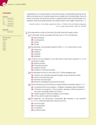 278 Unidade 5 // LUÍS DE CAMÕES
insignificância e ao esquecimento é mais decisivo para a compreensão profunda do seu
destino de poeta que as múltiplas figuras da sua relação com a temporalidade. Antes do
tempo na sua obra, há o tempo da sua obra e a essência deste reside na possibilidade, con-
fessada e vivida, de se salvar salvando o seu próprio tempo numa imagem imperecível. […]
Eduardo Lourenço, «Os Lusíadas: epopeia sem herói», in História crítica da literatura portuguesa,
vol. II, Lisboa, Editorial Verbo, 1999, pp. 439-440
1. Para responderes a cada um dos itens 1.1 a 1.6, seleciona a opção correta.
1.1 A afirmação «temos uma espécie de herói vivo» (ll. 5-6), remete para
(A) Vasco da Gama.
(B) os portugueses.
(C) o poeta.
(D) Ulisses.
1.2 Na expressão «a sua panóplia do génio infeliz» (l. 11), o autor recorre a uma
(A) metonímia.
(B) metáfora.
(C) hipérbole.
(D) anástrofe.
1.3 «O fervor de que rodeamos a sua obra altiva e bem pouco popular» (ll. 14-15)
demonstra o caráter
(A) objetivo do texto.
(B) informativo do texto.
(C) subjetivo do texto.
(D) subjetivo e informativo do texto.
1.4 Os travessões na linha 5 e nas linhas 16 e 17 são empregados para
(A) introduzir um comentário pessoal à margem do que se afirma no texto.
(B) indicar uma nota emocional.
(C) assinalar uma explicação.
(D) assinalar a hesitação do pensamento do autor.
1.5 Indica a alínea em que se reconhece o campo semântico da palavra «génio» (l. 11)
(A) «Leonardo da Vinci era um génio», «Ninguém ultrapassa o génio de Mozart».
(B) «O Zé tem um mau génio», «Ele é um génio, descobriu a fórmula sozinho!» e
«Vou pedir inspiração ao génio da música».
(C) «O génio apareceu ontem e protegeu a comunidade».
(D) «O meu avô tem o génio dos negócios».
1.6 No segmento «do Romantismo necessitado de completar a sua panóplia»
(ll. 10-11), o elemento destacado classifica-se como
(A) uma conjunção.
(B) uma preposição.
(C) um advérbio.
(D) um determinante.
COTAÇÕES
GrupoII
1.  pontos
2.1 pontos
2.2 BA@FAE
 Bontos
GrupoIII
 Bontos
PROFESSOR
GrupoII
1.1(C);
1.2(B);
1.3(C);
1.4(A);
1.5(B);
1.6(B).
 