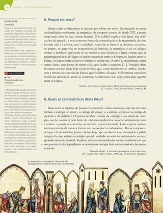 28 Unidade 1 // POESIA TROVADORESCA
5
10
5
10
5. Porquê em verso?
Quase todas as literaturas se iniciam por obras em verso. Excetuando as novas
nacionalidades resultantes da emigração de europeus a partir do século XVI, a poesia
surge mais cedo do que a prosa literária. Não é difícil explicar este facto: nas civili-
zações do passado, a mais corrente forma de comunicação e de transmissão da obra
literária não é a escrita, mas a oralidade. Antes de se fixarem no bronze, na pedra,
no papiro, no papel ou no pergaminho, as histórias, as narrativas, e até os códigos
morais e jurídicos, gravavam-se na memória dos ouvintes; e havia artistas que se
encarregavam de as divulgar, os aedos e rapsodos entre os Gregos, os bardos entre os
Celtas, os jograis entre os povos românicos medievais. O verso é, inicialmente, entre
outras coisas, uma forma de ritmar a fala que facilite a memória [...]. Vestígios desta
literatura oral são ainda hoje os provérbios, que, como facilmente se verifica, obede-
cem a ritmos ou recorrências fónicas que facilitam a fixação. As literaturas românicas
medievais apoiam-se, como já notámos, na literatura oral, cujos principais agentes
eram os jograis.
António José Saraiva, Óscar Lopes, História da literatura portuguesa,
17.ª edição, Porto, Porto Editora, 1996, p. 45
6. Quais as características desta lírica?
Duas eram as espécies de poesia trovadoresca: a lírica-amorosa, expressa em duas
formas, a cantiga de amor e a cantiga de amigo; e a satírica, expressa na cantiga de
escárnio e de maldizer. O poema recebia o nome de «cantiga» (ou ainda de «can-
ção» ou de «cantar») pelo facto de o lirismo medieval se associar intimamente com
a música: a poesia era cantada, ou entoada, e instrumentada. Letra e pauta musical
andavam juntas, de modo a formar um corpo único e indissolúvel. Daí se compreen-
der que o texto sozinho, como o temos hoje, apenas oferece uma incompleta e pálida
imagem do que seriam as cantigas quando cantadas ao som do instrumento, ou seja,
apoiadas na pauta musical. Todavia, dadas as circunstâncias sociais e culturais em que
essa poesia circulava, perderam-se numerosas cantigas bem como a maioria das pautas
musicais.
Massaud Moisés, A literatura portuguesa através dos textos,
29.ª edição, São Paulo, Cultrix, 1998, pp. 19-20 (texto adaptado)
O casamento e o mensageiro, iluminura das
Cantigas de Santa Maria, século XIII (pormenores).
PROFESSOR
Consolida
Sugere-se que o exercício 1 seja rea-
lizado em trabalho de grupo (um
grupo por cada texto). Cada um dos
sete grupos lê um texto e apresenta
a resposta à questão-título, selecio-
nando a informação relevante que
comunicará à turma sob a forma de
conclusões.
Como atividade ﬁnal, sugere-se a
audição de três versões musicadas
decantigasdestaépoca(originaisou
recriações modernas) para registo
de informações relativas a: instru-
mentos musicais; ritmo; sensações
quedesperta.
1.1Nesteperíodo,aIgrejaeasordens
religiosas desempenharam um pa-
pel relevante na produção e trans-
missão do conhecimento; surgiram
as universidades; as línguas nacio-
nais emergiram em substituição do
latim;ascruzadaspermitiramocon-
tacto com outras civilizações; assis-
tiu-seàaﬁrmaçãodaburguesia…
1.2 Desde o ﬁnal do século XII, a ati-
vidade cultural intensiﬁca-se nas
cortes senhoriais e régia, surgindo
váriasmodalidadesdapoesialíricae
satírica: cantigas de amor, de amigo
e de escárnio e maldizer. Estas ativi-
dadeseramrenovadaspeloscontac-
tos e pela competição com cortes
estrangeiras, tendo como principais
agentes os trovadores, geralmente
bastardos e cavaleiros sem fortuna,
que a corte sustenta e «aos quais
conﬁa o seu entretenimento nas
horasdelazer».
Link
Poesia trovadoresca
musicada
 