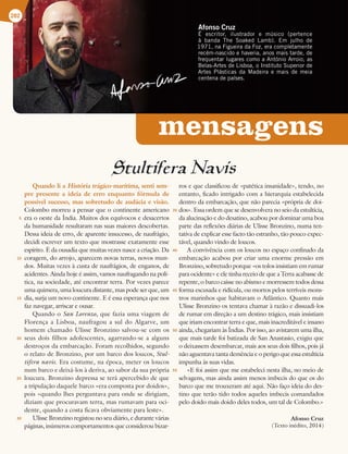 mensagens
Afonso Cruz
² FTDSJUPS  JMVTUSBEPS F NÞTJDP QFSUFODF
Ë CBOEB 5IF 4PBLFE -BNC  N KVMIP EF
 OB'JHVFJSBEB'P[ FSBDPNQMFUBNFOUF
SFDÏNOBTDJEPFIBWFSJB BOPTNBJTUBSEF EF
GSFRVFOUBSMVHBSFTDPNPBOUØOJPSSPJP BT
#FMBTSUFTEF-JTCPB P*OTUJUVUP4VQFSJPSEF
SUFT 1MÈTUJDBT EB .BEFJSB F NBJT EF NFJB
DFOUFOBEFQBÓTFT
Stultifera Navis
Quando li a História trágico-marítima, senti sem-
pre presente a ideia de erro enquanto fórmula de
possível sucesso, mas sobretudo de audácia e visão.
Colombo morreu a pensar que o continente americano
era o oeste da Índia. Muitos dos equívocos e desacertos
da humanidade resultaram nas suas maiores descobertas.
Dessa ideia de erro, de aparente insucesso, de naufrágio,
decidi escrever um texto que mostrasse exatamente esse
espírito. É da ousadia que muitas vezes nasce a criação. Da
coragem, do arrojo, aparecem novas terras, novos mun-
dos. Muitas vezes à custa de naufrágios, de enganos, de
acidentes. Ainda hoje é assim, vamos naufragando na polí-
tica, na sociedade, até encontrar terra. Por vezes parece
uma quimera, uma loucura distante, mas pode ser que, um
dia, surja um novo continente. E é essa esperança que nos
faz navegar, arriscar e ousar.
Quando o San Lorenzo, que fazia uma viagem de
Florença a Lisboa, naufragou a sul do Algarve, um
homem chamado Ulisse Bronzino salvou-se com os
seus dois filhos adolescentes, agarrando-se a alguns
destroços da embarcação. Foram recolhidos, segundo
o relato de Bronzino, por um barco dos loucos, Stul-
tifera navis. Era costume, na época, meter os loucos
num barco e deixá-los à deriva, ao sabor da sua própria
loucura. Bronzino depressa se terá apercebido de que
a tripulação daquele barco «era composta por doidos»,
pois «quando lhes perguntava para onde se dirigiam,
diziam que procuravam terra, mas rumavam para oci-
dente, quando a costa ficava obviamente para leste».
Ulisse Bronzino registou no seu diário, e durante várias
páginas, inúmeros comportamentos que considerou bizar-
ros e que classificou de «patética insanidade», tendo, no
entanto, ficado intrigado com a hierarquia estabelecida
dentro da embarcação, que não parecia «própria de doi-
dos». Essa ordem que se desenvolvera no seio da estultícia,
da alucinação e do desatino, acabou por dominar uma boa
parte das reflexões diárias de Ulisse Bronzino, numa ten-
tativa de explicar esse facto tão estranho, tão pouco expec-
tável, quando vindo de loucos.
A convivência com os loucos no espaço confinado da
embarcação acabou por criar uma enorme pressão em
Bronzino, sobretudo porque «os tolos insistiam em rumar
para ocidente» e ele tinha receio de que a Terra acabasse de
repente, o barco caísse no abismo e morressem todos dessa
forma escusada e ridícula, ou mortos pelos terríveis mons-
tros marinhos que habitavam o Atlântico. Quanto mais
Ulisse Bronzino os tentava chamar à razão e dissuadi-los
de rumar em direção a um destino trágico, mais insistiam
que iriam encontrar terra e que, mais inacreditável e insano
ainda, chegariam às Índias. Por isso, ao avistarem uma ilha,
que mais tarde foi batizada de San Anastasio, exigiu que
o deixassem desembarcar, mais aos seus dois filhos, pois já
não aguentava tanta demência e o perigo que essa estultícia
impunha às suas vidas.
«E foi assim que me estabeleci nesta ilha, no meio de
selvagens, mas ainda assim menos imbecis do que os do
barco que me trouxeram até aqui. Não faço ideia do des-
tino que terão tido todos aqueles imbecis comandados
pelo doido mais doido deles todos, um tal de Colombo.»
Afonso Cruz
(Texto inédito, 2014)
282
5
10
15
20
25
30
35
40
45
50
55
 