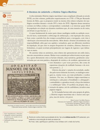 284 6OJEBEFHISTÓRIA TRÁGICO-MARÍTIMA
A literatura de catástrofe: a História Trágico-Marítima
A obra intitulada História trágico-marítima é uma compilação efetuada no século
XVIII, em dois volumes, publicados respetivamente em 1735 e 1736 por Bernardo
Gomes de Brito, que se propusera reunir na mesma obra relatos (relações) de nau-
frágios ocorridos durante o século XVI e início do XVII. Algumas dessas narrativas
corriam em folhas avulsas e correspondiam à ansiedade e ao interesse quase febril
da população em relação aos desastres marítimos que, de uma maneira ou de outra,
envolviam os que ficavam. […]
A causa fundamental da maior parte desses naufrágios residia na ambição exces-
siva de lucro, ocasionando a sobrecarga da embarcação, a má reparação dos cascos,
bem como a partida fora dos tempos aconselháveis para a navegação, com vista à
valorização concorrencial das mercadorias. Além dessas e doutras circunstâncias cuja
responsabilidade cabia quer aos capitães e armadores, quer aos diferentes membros
da tripulação, há que citar os ataques frequentes de corsários, chineses, franceses e
holandeses, os quais ocorriam principalmente nas viagens de regresso e que infesta-
vam os mares.
De autorias várias ou anónimos, estes relatos não apresentavam um estilo único,
mas sim características comuns. Muitas vezes contadas por sobreviventes ou por aque-
les a quem diretamente estes as haviam relatado, estas narrativas, geralmente carac-
terizadas por um tom patético, despojado de retórica e de erudição, apresentam um
tom dramático e por vezes pavoroso, dão conta de
espantosas situações da realidade humana e da aven-
tura pessoal. […]
Libertos das peias1
e sanções da sociedade, assalta-
dos pelo terror iminente da morte, os náufragos entre-
gam-se, muitas vezes, aos mais profundos e ocultos
instintos. Por isso, na História trágico-marítima se
entrelaçam a cada passo a brutalidade e a abnegação2
,
a animalidade e a grandeza moral, a força dos instintos
e a sublimação3
deles. O sacrifício da própria vida, a
tentação da rapina e até do canibalismo, invadem essas
páginas trágicas.
Se Os Lusíadas haviam sido uma epopeia de glória,
a História trágico-marítima não é menos uma epo-
peia, mas de morte e de pavor.
Maria Leonor Carvalhão Buescu,
«Literatura de Catástrofe: a História trágico-marítima»,
in Literatura Portuguesa Clássica, Lisboa,
Universidade Aberta, 1992, pp. 155-156
CONSOLIDA
1.
5FOEPFNDPOUBPUFYUPRVFBDBCBTUFEFMFS GB[VNBsíntese escrita QBMBWSBT QSP
DFEFOEPBVNBSFEVÎÍPEPUFYUPBPFTTFODJBM
/PGJOBM SFWÐ BQFSGFJÎPBFQBSUJMIBBUVBTÓOUFTFDPNPSFTUPEBUVSNB
1 Peias: impedimentos, obstáculos.
2 Abnegação: renúncia espontânea
do interesse, da vontade, da con-
veniência própria.
3 Sublimação: purificação; expurgar
do mal.
«Naufrágio do Galeão Grande S. João de Manuel de Sousa Sepúlveda»,
in#FSOBSEP(PNFTEF#SJUP História trágico-marítima 
5
10
15
20
25
30
PROFESSOR
Leitura
8.1; 8.2.
Escrita
11.1; 12.1; 12.2; 12.3; 12.4; 13.1.
MC
Consolida
1. A obra História trágico-marítima,
datada do século XVIII, é uma compila-
ção de Bernardo Brito e reúne relatos
de naufrágios dos séculos anteriores.
Ointeresseporestesrelatoseragrande,
devidoàsnavegaçõesconstantes; mos-
travamosperigosecomopoderiamser
evitados, bem como as circunstâncias
dasviagens.
As causas principais dos naufrágios
envolviamexcessodecarga,negligente
reparação das embarcações, datas de
partida desaconselhadas e ataques
de corsários de várias nacionalidades,
sobretudonoregressoaPortugal.
Grande parte de autoria anónima,
os relatos eram contados por sobre-
viventes, ou por alguém com eles
relacionado, e davam conta dos
tenebrosos acontecimentos, nar-
rando o terror dos nautas e das
práticas pouco morais cometidas,
como o suicídio e o canabalismo.
Esta obra constitui um contraponto à
glóriadeOsLusíadas.
 