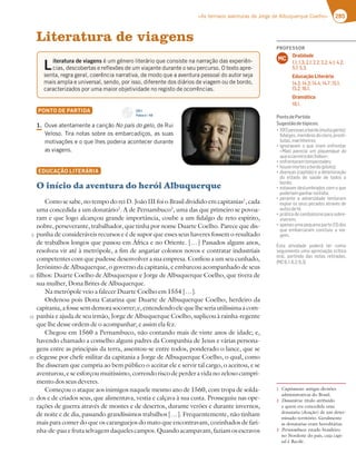 285
«As terríveis aventuras de Jorge de Albuquerque Coelho»
Literatura de viagens
PONTO DE PARTIDA
1.0VWFBUFOUBNFOUFBDBOÎÍPNo país do gelo EF3VJ
7FMPTP5JSBOPUBTTPCSFPTFNCBSDBEJÎPT BTTVBT
NPUJWBÎÜFTFPRVFMIFTQPEFSJBBDPOUFDFSEVSBOUF
BTWJBHFOT
EDUCAÇÃO LITERÁRIA
O início da aventura do herói Albuquerque
Como se sabe, no tempo do rei D. João III foi o Brasil dividido em capitanias1
, cada
uma concedida a um donatário2
. A de Pernambuco3
, uma das que primeiro se povoa-
ram e que logo alcançou grande importância, coube a um fidalgo de reto espírito,
nobre, perseverante, trabalhador, que tinha por nome Duarte Coelho. Parece que dis-
punha de consideráveis recursos e é de supor que esses seus haveres fossem o resultado
de trabalhos longos que passou em África e no Oriente. […] Passados alguns anos,
resolveu vir até à metrópole, a fim de angariar colonos novos e contratar industriais
competentes com que pudesse desenvolver a sua empresa. Confiou a um seu cunhado,
Jerónimo de Albuquerque, o governo da capitania, e embarcou acompanhado de seus
filhos: Duarte Coelho de Albuquerque e Jorge de Albuquerque Coelho, que tivera de
sua mulher, Dona Brites de Albuquerque.
Na metrópole veio a falecer Duarte Coelho em 1554 […].
Ordenou pois Dona Catarina que Duarte de Albuquerque Coelho, herdeiro da
capitania,afossesemdemorasocorrer;e,entendendoelequelheseriautilíssimaacom-
panhia e ajuda de seu irmão, Jorge de Albuquerque Coelho, suplicou à rainha-regente
que lhe desse ordem de o acompanhar; e assim ela fez.
Chegou em 1560 a Pernambuco, não contando mais de vinte anos de idade; e,
havendo chamado a conselho alguns padres da Companhia de Jesus e várias persona-
gens entre as principais da terra, assentou-se entre todos, ponderado o lance, que se
elegesse por chefe militar da capitania a Jorge de Albuquerque Coelho, o qual, como
lhe disseram que cumpria ao bem público o aceitar ele e servir tal cargo, o aceitou, e se
aventurou, e se esforçou muitíssimo, correndo risco de perder a vida no zeloso cumpri-
mento dos seus deveres.
Começou o ataque aos inimigos naquele mesmo ano de 1560, com tropa de solda-
dos e de criados seus, que alimentava, vestia e calçava à sua custa. Prosseguiu nas ope-
rações de guerra através de montes e de desertos, durante verões e durante invernos,
de noite e de dia, passando grandíssimos trabalhos […]. Frequentemente, não tinham
mais para comer do que os caranguejos do mato que encontravam, cozinhados de fari-
nha-de-pauefrutaselvagemdaquelescampos.Quandoacampavam,faziamosescravos
L
iteratura de viagens ÏVNHÏOFSPMJUFSÈSJPRVFDPOTJTUFOBOBSSBÎÍPEBTFYQFSJÐO
DJBT EFTDPCFSUBTFSFGMFYÜFTEFVNWJBKBOUFEVSBOUFPTFVQFSDVSTP0UFYUPBQSF
TFOUB SFHSBHFSBM DPFSÐODJBOBSSBUJWB EFNPEPRVFBBWFOUVSBQFTTPBMEPBVUPSTFKB
NBJTBNQMBFVOJWFSTBM TFOEP QPSJTTP EJGFSFOUFEPTEJÈSJPTEFWJBHFNPVEFCPSEP 
DBSBDUFSJ[BEPTQPSVNBNBJPSPCKFUJWJEBEFOPSFHJTUPEFPDPSSÐODJBT
5
10
15
20
25
CD 1
Faixa n.o
40
PROFESSOR
Oralidade
1.1; 1.3; 2.1; 2.2; 3.2; 4.1; 4.2;
5.1; 5.3.
Educação Literária
14.2; 14.3; 14.4; 14.7; 15.1;
15.2; 16.1.
Gramática
18.1.
MC
PontodePartida
Sugestãodetópicos:
“ B7EEA3E34AD6A?G;F397@F7
ﬁdalgos,membrosdoclero,prosti-
tutas,marinheiros;
“;9@AD3H3? A CG7 ;D;3? 7@8D7@F3D
«Mais parecia um piquenique do
queacarreiradasÍndias»;
“7@8D7@F3D3?F7?B7EF367E
“:AGH7?ADF7E34AD6AB;AFA
“6A7@{3E53B;FyA7367F7D;AD3{yA
do estado de saúde de todos a
bordo;
“7EF3H3?67EG?4D36AE5A?ACG7
poderiamganharnaÍndia;
“B7D3@F7 3 36H7DE;6367 F7@F3D3?
expiar os seus pecados através de
autosdefé;
“BDtF;536753@;43;E?AB3D3EA4D7-
viverem;
“3B7@3EG?3B7CG7@3B3DF7 6AE
que embarcaram concluiu a via-
gem.
Esta atividade poderá ter como
seguimento uma apreciação crítica
oral, partindo das notas retiradas.
$   
1 Capitanias: antigas divisões
administrativas do Brasil.
2 Donatário: título atribuído
a quem era concedida uma
donataria (doação) de um deter-
minado território. Geralmente
as donatarias eram hereditárias.
3 Pernambuco: estado brasileiro
no Nordeste do país, cuja capi-
tal é Recife.
 