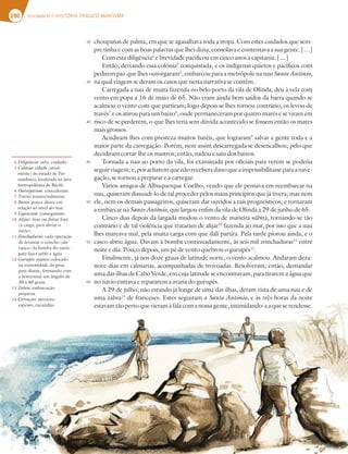 286 Unidade 6 // HISTÓRIA TRÁGICO-MARÍTIMA
choupanas de palma, em que se agasalhava toda a tropa. Com estes cuidados que sem-
pre tinha e com as boas palavras que lhes dizia, consolava e contentava a sua gente. […]
Com esta diligência4
e brevidade pacificou em cinco anos a capitania. […]
Então, deixando essa colónia5
conquistada, e os indígenas quietos e pacíficos com
pedirem paz que lhes outorgaram6
, embarcou para a metrópole na nau Santo António,
na qual viagem se deram os casos que nesta narrativa se contêm.
Carregada a nau de muita fazenda no belo porto da vila de Olinda, deu à vela com
vento em popa a 16 de maio de 65. Não eram ainda bem saídos da barra quando se
acalmou o vento com que partiram; logo depois se lhes tornou contrário, os levou de
través7
e os atirou para um baixo8
, onde permaneceram por quatro marés e se viram em
risco de se perderem, o que lhes teria sem dúvida acontecido se fossem então os mares
mais grossos.
Acudiram-lhes com presteza muitos batéis, que lograram9
salvar a gente toda e a
maior parte da carregação. Porém, nem assim descarregada se desencalhou, pelo que
decidiram cortar-lhe os mastros; então, nadou e saiu dos baixos.
Tornada a nau ao porto da vila, foi examinada por oficiais para verem se poderia
seguirviagem;e,poracharemquenãoreceberadanoqueaimpossibilitasseparaanave-
gação, se tornou a preparar e a carregar.
Vários amigos de Albuquerque Coelho, vendo que ele pensava em reembarcar na
nau, quiseram dissuadi-lo de tal proceder pelos maus princípios que já tivera; mas nem
ele, nem os demais passageiros, quiseram dar ouvidos a tais prognósticos, e tornaram
a embarcar na Santo António, que largou enfim da vila de Olinda a 29 de junho de 65.
Cinco dias depois da largada mudou o vento de maneira súbita, tornando-se tão
contrário e de tal violência que trataram de alijar10
fazenda ao mar, por isso que a nau
lhes mareava mal, pela muita carga com que dali partira. Pela tarde piorou ainda, e o
casco abriu água. Davam à bomba continuadamente, às seis mil zonchaduras11
entre
noite e dia. Pouco depois, um pé de vento quebrou o gurupés12
.
Finalmente, já nos doze graus de latitude norte, o vento acalmou. Andaram deza-
nove dias em calmarias, acompanhadas de trovoadas. Resolveram, então, demandar
uma das ilhas de Cabo Verde, em cuja latitude se encontravam, para tirarem a água que
no navio entrava e repararem a avaria do gurupés.
A 29 de julho, não estando já longe de uma das ilhas, deram vista de uma nau e de
uma zabra13
de franceses. Estes seguiram a Santo António, e às três horas da noite
estavamtãopertoquevieramàfalacomanossagente,intimidando-aaqueserendesse.
30
35
40
45
50
55
60
4 Diligência: zelo, cuidado.
5 Colónia: cidade (atual-
mente) do estado de Per-
nambuco, localizada na área
metropolitana de Recife.
6 Outorgaram: concederam.
7 Través: transversalmente.
8 Baixo: pouca altura em
relação ao nível do mar.
9 Lograram: conseguiram.
10 Alijar: tirar ou deitar fora
(a carga, para aliviar o
navio).
11 Zonchaduras: cada operação
de levantar o zoncho (ala-
vanca) da bomba do navio
para fazer subir a água.
12 Gurupés: mastro colocado
na extremidade da proa,
para diante, formando com
a horizontal um ângulo de
30 a 40 graus.
13 Zabra: embarcação
pequena.
14 Cerração: nevoeiro
espesso, escuridão.
 