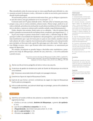 287
«As terríveis aventuras de Jorge de Albuquerque Coelho»
Mas entendendo então da nossa nau que se estava aparelhando para defender-se, não
ousaram acometê-la durante a noite, e deixaram-se andar na sua esteira, para tentarem
abordá-la pela madrugada.
Naantemanhã,porém,caiuumatrovoadamuitoforte,queosobrigouaapartarem-
-se uns dos outros, sem que pudessem ver-se na cerração14
. […]
Correram assim até 37 graus (latitude norte). Deviam achar-se bastante para oeste,
porque a nau, com os ventos contrários, abatera muito. (Nesse tempo, ainda só se cal-
culavaalatitude,pelaalturadaestrelapolaroupelaalturameridianadoSol;alongitude
não se calculava, e apenas se estimava pelo caminho andado, imperfeitissimamente).
Então, durante uma semana, foram outra vez as calmarias, – dias de repouso físico
relativo,passadosnamonotoniadeumbalançolento,sonolento,queimpacientava.[…]
Já por esse tempo se passava muita fome e muita sede; e, sabendo Jorge de Albu-
querque Coelho a necessidade dos tripulantes e dos passageiros, e que não havia na nau
mais mantimentos que o que ele trazia para si e para os seus criados, mandou colocar
tudo adiante de todos e repartiu mui irmãmente pela companhia, sem nada pretender
para si próprio, se bem que toda a gente lho quis pagar, por valer muito. Tudo o gene-
roso fidalgo recusou: com o que ficaram todos mui contentes e se sustentaram por
espaço de alguns dias.
No entanto, levantaram-se grandes brigas e discórdias entre marinheiros e passa-
geiros; mas Jorge de Albuquerque, sabedor do caso, interveio, – e lá os foi acalmando
e pondo em paz.
«As terríveis aventuras de Jorge de Albuquerque Coelho (1565)» (capítulo V),
História trágico-marítima. Narrativas de naufrágios da época das conquistas,
adaptação de António Sérgio, Lisboa, Sá da Costa, 2008, pp. 178-185
1.UFOUBOPTUSÐTQSJNFJSPTQBSÈHSBGPTEPUFYUPFJOEJDBPTFVBTTVOUP
2.FTUSVUVSBEFHFTUÍPEBEPOBUBSJBQPSQBSUFEF%VBSUFEFMCVRVFSRVFFSBBJOEBEF
DBSJ[NFEJFWBM
2.1$PNQSPWBBWFSBDJEBEFEFTUBBGJSNBÎÍPDPNQBTTBHFOTUFYUVBJT
3.$BSBDUFSJ[BBGJHVSBEF+PSHFEFMCVRVFSRVF$PFMIP
4.YQMJDJUBEFRVFGPSNBPQSJNFJSPDPOUSBUFNQPEBWJBHFNEF+PSHFEFMCVRVFSRVF
$PFMIPQPEFTFSQSFTTBHJBOUF
5.*OEJDBBSB[ÍPBQPOUBEB RVFQPEFTFSEFTEFMPHPVNQSFTTÈHJP QBSBBTEJGJDVMEBEFTEF
OBWFHBÎÍPEBFNCBSDBÎÍP
GRAMÁTICA
1.*EFOUJGJDBBTGVOÎÜFTTJOUÈUJDBTEBTQBMBWSBTPVFYQSFTTÜFTEFTUBDBEBTOPTTFHVJOUFT
TFHNFOUPTEFGSBTF
a) jConfiou a um seu cunhado, Jerónimo de Albuquerque, o governo da capitaniax

MM 
b) jque lhe seria utilíssima a companhiax MM 
c) jFrequentemente, não tinham mais para comerx MM 
d) jos atirou para um baixox M 
e) jTornada a nau ao portox M 
65
70
75
80
Funções sintáticas
QQ
SIGA
PROFESSOR
EducaçãoLiterária
1. A@F7JFG3;L3{yA :;EF†D;5A BA€
tica de Portugal, e informação sobre
383?€;3i4GCG7DCG7A7:A
2.1 «havendo chamado a conselho
39G@E B36D7E 63 A?B3@:;3 67
Jesus e várias personagens entre
as principais da terra, assentou-se
entre todos¥    EF7B3EEA63
obra mostra que as decisões eram
tomadas à maneira medieval, em
assembleiacomocleroeelementos
63@A4D7L3
3.!AD9767i4GCG7DCG7 A7:A|
descrito como um homem valente,
5AD3AEA 67F7D?;@36A 7 53B3L 67
aceitardesaﬁosdigniﬁcantes.
4. O primeiro contratempo poderá
constituir um sinal de que algo cor-
rerá mal, aliás crença dos marinhei-
ros expressa pelos amigos de Jorge
67i4GCG7DCG7A7:A
5. A carga excessiva com que tinha
partido.
Gramática
1.
a) modiﬁcador apositivo do nome /
complemento do nome; b) predi-
cativo do sujeito; c) modiﬁcador; d)
complementodireto/complemento
oblíquo; e)complementooblíquo.
Sugestão:
*G97D7 E73ABDA87EEADCG7D77?-
bre aos alunos o poema %3G3FD;-
neta.
▪ %3G3FD;@7F3, Fausto
 