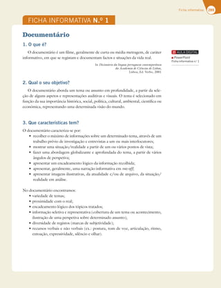 289
Ficha informativa
FICHA INFORMATIVA N.O
1
Documentário
1. O que é?
O documentário é um filme, geralmente de curta ou média metragem, de caráter
informativo, em que se registam e documentam factos e situações da vida real.
In Dicionário da língua portuguesa contemporânea
da Academia de Ciências de Lisboa,
Lisboa, Ed. Verbo, 2001
2. Qual o seu objetivo?
O documentário aborda um tema ou assunto em profundidade, a partir da sele-
ção de alguns aspetos e representações auditivas e visuais. O tema é selecionado em
função da sua importância histórica, social, política, cultural, ambiental, científica ou
económica, representando uma determinada visão do mundo.
3. Que características tem?
O documentário caracteriza-se por:
t SFDPMIFSPNÈYJNPEFJOGPSNBÎÜFTTPCSFVNEFUFSNJOBEPUFNB BUSBWÏTEFVN
trabalho prévio de investigação e entrevistas a um ou mais interlocutores;
t NPTUSBSVNBTJUVBÎÍPSFBMJEBEFBQBSUJSEFVNPVWÈSJPTQPOUPTEFWJTUB
t GB[FSVNBBCPSEBHFNHMPCBMJ[BOUFFBQSPGVOEBEBEPUFNB BQBSUJSEFWÈSJPT
ângulos de perspetiva;
t BQSFTFOUBSVNFODBEFBNFOUPMØHJDPEBJOGPSNBÎÍPSFDPMIJEB
t BQSFTFOUBS HFSBMNFOUF VNBOBSSBÎÍPJOGPSNBUJWBFNvoz-off;
t BQSFTFOUBSJNBHFOTJMVTUSBUJWBT EBBUVBMJEBEFFPVEFBSRVJWP EBTJUVBÎÍP
realidade em análise.
No documentário encontramos:
tWBSJFEBEFEFUFNBT
tQSPYJNJEBEFDPNPSFBM
tFODBEFBNFOUPMØHJDPEPTUØQJDPTUSBUBEPT
tJOGPSNBÎÍPTFMFUJWBFSFQSFTFOUBUJWB DPCFSUVSBEFVNUFNBPVBDPOUFDJNFOUP 
ilustração de uma perspetiva sobre determinado assunto);
tEJWFSTJEBEFEFSFHJTUPT NBSDBTEFTVCKFUJWJEBEF 
tSFDVSTPTWFSCBJTFOÍPWFSCBJT FYQPTUVSB UPNEFWP[ BSUJDVMBÎÍP SJUNP 
entoação, expressividade, silêncio e olhar).
PowerPoint
Ficha informativa n.o
1
 