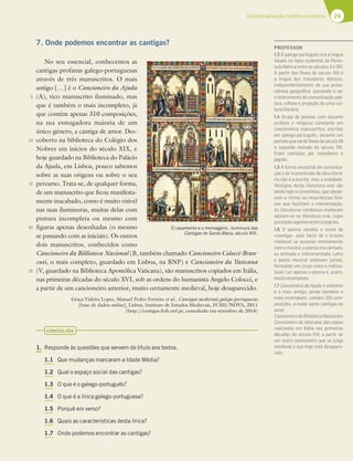 29
Contextualização histórico-literária
7. Onde podemos encontrar as cantigas?
No seu essencial, conhecemos as
cantigas profanas galego-portuguesas
através de três manuscritos. O mais
antigo […] é o Cancioneiro da Ajuda
(A), rico manuscrito iluminado, mas
que é também o mais incompleto, já
que contém apenas 310 composições,
na sua esmagadora maioria de um
único género, a cantiga de amor. Des-
coberto na biblioteca do Colégio dos
Nobres em inícios do século XIX, e
hoje guardado na Biblioteca do Palácio
da Ajuda, em Lisboa, pouco sabemos
sobre as suas origens ou sobre o seu
percurso. Trata-se, de qualquer forma,
de um manuscrito que ficou manifesta-
mente inacabado, como é muito visível
nas suas iluminuras, muitas delas com
pintura incompleta ou mesmo com
figuras apenas desenhadas (o mesmo
se passando com as iniciais). Os outros
dois manuscritos, conhecidos como
Cancioneiro da Biblioteca Nacional (B, também chamado Cancioneiro Colocci-Bran-
cuti, o mais completo, guardado em Lisboa, na BNP) e Cancioneiro da Vaticana
(V, guardado na Biblioteca Apostólica Vaticana), são manuscritos copiados em Itália,
nas primeiras décadas do século XVI, sob as ordens do humanista Angelo Colocci, e
a partir de um cancioneiro anterior, muito certamente medieval, hoje desaparecido.
Graça Videira Lopes, Manuel Pedro Ferreira et al., Cantigas medievais galego-portuguesas
[base de dados online], Lisboa, Instituto de Estudos Medievais, FCSH/NOVA, 2011
(http://cantigas.fcsh.unl.pt, consultado em setembro de 2014)
CONSOLIDA
1. Responde às questões que servem de título aos textos.
1.1 Que mudanças marcaram a Idade Média?
1.2 Qual o espaço social das cantigas?
1.3 O que é o galego-português?
1.4 O que é a lírica galego-portuguesa?
1.5 Porquê em verso?
1.6 Quais as características desta lírica?
1.7 Onde podemos encontrar as cantigas?
5
10
15
20
25
Cancioneiro da Ajuda,
(Biblioteca da Ajuda, fl. 56r)
O casamento e o mensageiro, iluminura das
Cantigas de Santa Maria, século XIII.
PROFESSOR
1.3 O galego-português era a língua
falada na faixa ocidental da Penín-
sula Ibérica entre os séculos X e XIV.
A partir dos ﬁnais do século XIV é
a língua dos trovadores ibéricos,
independentemente da sua prove-
niência geográﬁca, passando a ser
o instrumento de comunicação poé-
tico, reﬂexo e projeção de uma cul-
turaliterária.
1.4 Grupo de poesias com assunto
profano e religioso constante em
cancioneiros manuscritos, escritas
em galego-português, durante um
períodoquevaideﬁnaisdoséculoXII
à segunda metade do século XIV.
Eram cantadas por trovadores e
jograis.
1.5 A forma ancestral de comunica-
ção e de transmissão da obra literá-
ria não é a escrita, mas a oralidade.
Vestígios desta literatura oral são
ainda hoje os provérbios, que obede-
cem a ritmos ou recorrências fóni-
cas que facilitam a memorização.
As literaturas românicas medievais
apoiam-se na literatura oral, cujos
principaisagenteseramosjograis.
1.6 O poema recebia o nome de
«cantiga», pelo facto de o lirismo
medieval se associar intimamente
com a música: a poesia era cantada,
ou entoada e instrumentada. Letra
e pauta musical andavam juntas,
formando um corpo único e indisso-
lúvel. Ler apenas o poema é, assim,
muitoincompleto.
1.7 Cancioneiro da Ajuda: é anónimo
e o mais antigo, sendo também o
mais incompleto, contém 310 com-
posições, a maior parte cantigas de
amor.
CancioneirodaBibliotecaNacionale
Cancioneiro da Vaticana: são cópias
realizadas em Itália nas primeiras
décadas do século XVI, a partir de
um outro cancioneiro que se julga
medieval e que hoje está desapare-
cido.
 