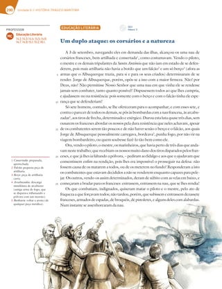 290 Unidade 6 // HISTÓRIA TRÁGICO-MARÍTIMA
EDUCAÇÃO LITERÁRIA
Um duplo ataque: os corsários e a natureza
A 3 de setembro, navegando eles em demanda das ilhas, alcançou-os uma nau de
corsários franceses, bem artilhada e consertada1
, como costumavam. Vendo o piloto,
o mestre e os demais tripulantes da Santo António que não iam em estado de se defen-
derem, pois mais artilharia não havia a bordo que um falcão2
e um só berço3
(afora as
armas que o Albuquerque trazia, para si e para os seus criados) determinaram de se
render. Jorge de Albuquerque, porém, opôs-se a isso com a maior firmeza. Não! por
Deus, não! Não permitisse Nosso Senhor que uma nau em que vinha ele se rendesse
jamais sem combater, tanto quanto possível! Dispusessem todos ao que lhes cumpria,
e ajudassem-no na resistência: pois somente com o berço e com o falcão tinha ele espe-
rança que se defenderiam!
Só sete homens, contudo, se lhe ofereceram para o acompanhar; e com esses sete, e
contraoparecerdetodososdemais,sepôsàsbombardascomanaufrancesa,àsarcabu-
zadas4
,aostirosdefrecha,determinadoeenérgico.Durouestalutaquasetrêsdias,sem
ousarem os franceses abordar os nossos pela dura resistência que neles achavam, apesar
de os combatentes serem tão poucos e de não haver senão o berço e o falcão, aos quais
Jorge de Albuquerque pessoalmente carregava, bordeava5
, punha fogo, por não vir na
viagem bombardeiro, ou quem soubesse fazê-lo tão bem como ele.
Ora,vendoopiloto,omestre,osmarinheiros,quehaviapertodetrêsdiasqueanda-
vamnestetrabalho;querecebiamosnossosmuitodanodostirosdisparadospelosfran-
ceses, e que já lhes ia faltando a pólvora, – pediram ao fidalgo e aos que o ajudavam que
consentissem enfim na rendição, pois lhes era impossível o prosseguir na defesa: não
fossem causa de os matarem a todos, ou de os meterem no fundo! Responderam a isto
os combatentes que estavam decididos a não se renderem enquanto capazes para pele-
jar. Os outros, vendo-os assim determinados, deram de súbito com as velas em baixo, e
começaram a bradar para os franceses: entrassem, entrassem na nau, que se lhes rendia!
Os que combatiam, indignados, quiseram matar o piloto e o mestre, pelo ato de
fraquezaaqueforçavamtodos;nãotardou,porém,quesubissemeentrassemdezassete
franceses, armados de espadas, de broquéis, de pistoletes, e alguns deles com alabardas.
Num instante se assenhorearam da nau.
1 Consertada: preparada,
apetrechada.
2 Falcão: pequena peça de
artilharia.
3 Berço: peça de artilharia
curta.
4 Arcabuzadas: descarga
simultânea de arcabuzes
(antiga arma de fogo, que
se disparava inflamando a
pólvora com um morrão).
5 Bordeava: voltar a aresta (de
qualquer peça metálica).
5
10
15
20
25
CD 2
Faixa n.o
2
PROFESSOR
Educação Literária
14.2; 14.3; 14.4; 14.5; 14.6;
14.7; 14.9; 15.1; 15.2; 16.1.
MC
 