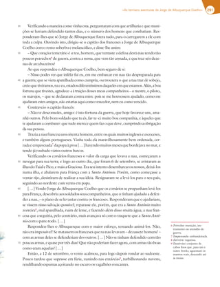 291
«As terríveis aventuras de Jorge de Albuquerque Coelho»
Verificandoamaneiracomovinhaesta,perguntaramcomqueartilhariaequemuni-
ções se haviam defendido tantos dias, e o número dos homens que combatiam. Res-
ponderam-lhes que só Jorge de Albuquerque fizera tudo, para o carregarem a ele com
toda a culpa. Ouvindo isto, dirigiu-se o capitão dos franceses a Jorge de Albuquerque
Coelho com o rosto soberbo e melancólico, e disse-lhe assim:
– Que coração temerário é o teu, homem, que tentaste a defesa desta nau tendo tão
poucos petrechos6
de guerra, contra a nossa, que vem tão armada, e que traz seis deze-
nas de arcabuzeiros?
Ao que respondeu o Albuquerque Coelho, bem seguro de si:
– Nisso podes ver que infeliz fui eu, em me embarcar em nau tão despreparada para
a guerra; que se viera aparelhada como cumpria, ou trouxera o que a tua traz de sobejo,
creioquetivéramos,tueeu,estadosdiferentíssimosdaquelesemqueestamos.Aliás,aboa
fortuna que tivestes, agradece-a à traição desses meus companheiros – o mestre, o piloto,
os marujos, – que se declararam contra mim: pois se me houvessem ajudado, como me
ajudaram estes amigos, não estarias aqui como vencedor, nem eu como vencido.
Contraveio o capitão francês:
– Não te desconsoles, amigo: é isto fortuna da guerra, que hoje favorece uns, ama-
nhã outros. Pelo bom soldado que tu és, far-te-ei muito boa companhia, e àqueles que
teajudaramacombater:quetudomerecequemfazoquedeve,cumprindoaobrigação
da sua pessoa.
Traziaanaufrancesaunsoitentahomens,entreosquaismuitosingleseseescoceses,
e também alguns portugueses. Vinha toda ela maravilhosamente bem ordenada, cer-
rada e empavesada7
da popa à proa […] havendo muitos meses que bordejava no mar, e
tendo já roubado vários outros barcos.
Verificando os corsários franceses o valor da carga que levava a nau, começaram a
navegar para sua terra; e logo ao outro dia, que foram 6 de setembro, se avistaram as
ilhasdoFaialePico,emaisaGraciosa.Eraseuintentodesembarcarosnossos,deixá-los
numa ilha, e abalarem para França com a Santo António. Porém, como começasse a
ventar rijo, desistiram de realizar a sua ideia. Resignaram-se a levá-los para o seu país,
seguindo ao nordeste com vento em popa.
[…] Vendo Jorge de Albuquerque Coelho que os corsários se propunham levá-los
paraFrança,descobriuaossoldadosseuscompanheiros,queotinhamajudadoadefen-
der a nau, – o plano de se levantar contra os franceses. Responderam que o ajudariam,
se vissem nisso salvação possível; reparasse ele, porém, que era a Santo António muito
zorreira8
, mal aparelhada, ruim de leme, e fazendo além disso muita água; a nau fran-
cesa que a seguiria, pelo contrário, mais avançava só com o traquete que a Santo Antó-
nio com o pano todo. […]
Respondeu-lhes o Albuquerque com o maior esforço, tentando animá-los. Não,
nãoeraimpossível!Sematassemosfrancesesquenanaulevavam–dezassetehomens!–
com as armas deles se defenderiam dos outros. […] Não se tinham defendido com tão
poucasarmas,equaseportrêsdias?Quenãopoderiamfazeragora,comarmastãoboas
como eram aquelas? […]
Então, a 12 de setembro, o vento acalmou, para logo depois rondar ao sudoeste.
Pouco tardou que soprasse em fúria, zunindo nas enxárcias9
, turbilhonando nuvens,
rendilhando espumas açoitando no escuro os vagalhões roncantes.
30
35
40
45
50
55
60
65
70
6 Petrechos: munição, ins-
trumento ou utensílio de
guerra.
7 Empavesada: embandeirada.
8 Zorreira: vagarosa.
9 Enxárcias: conjunto de
cabos fixos que, para um e
outro bordo, aguentam os
mastros reais, descendo até
às mesas.
 