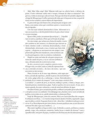 292 Unidade 6 // HISTÓRIA TRÁGICO-MARÍTIMA
Alija! Alija! Alija carga! Alija! Alijaram tudo que na coberta havia, e debaixo da
ponte. Como enfuriasse ainda mais o tempo, trataram de alijar os mastaréus10
das
gáveas,etodasascaixasquecadaumtrazia.Paraquenãofosseistopesadoaalguém,foi
a Jorge de Albuquerque Coelho a primeira de todas que se lançaram ao mar, na qual ele
trazia os seus vestidos e outros objetos de importância.
E, parecendo que não bastava isto, arrojaram para as águas a arti-
lharia, com muitas caixas que continham açúcar, e numerosos far-
dos de algodão.
Um mar mais violento desmanchou o leme. Atravessou-se a
nau aos escarcéus, e não foi possível desviá-la para a fazer tornar
a correr em popa.
Quase todos, então, se sentiram descoroçoar. […] Ajoelha-
ram os outros, e pediram a Deus que os livrasse do perigo.
Já a este tempo, que seriam nove horas da manhã, o navio
dos corsários se não avistava; e os franceses que estavam na
Santo António vendo a tormenta desencadeada, o leme
desmanchado, atravessada a nau, o rumor que fazia toda
a gente, – chegavam-se aos nossos em tom amigo e cum-
priamtudoquelheselesmandavam,comosefossemcati-
vos dos portugueses, e não os corsários e roubadores.
Dispôs-se então um bolso de vela para o porem em
torno do castelo de proa, a ver se com isso arribaria a
nau, e deixaria assim de se atravessar ao mar.
Às dez, escureceu por completo; parecia noite.
O negro mar, em redor, todo se cobria de espumas bran-
cas; o estrondo era tanto, – do mar e do vento, – que uns
aos outros se não ouviam.
Nisto, levanta-se de lá uma vaga altíssima, toda negra por
baixo, coroada de espumas; e, dando na proa com um borbotão11
do vento, galga sobre ela, a submerge, e arrasa. Estrondeando e
partindo, leva o mastro do traquete12
com a sua verga e enxárcia; leva
a cevadeira13
, o castelo de proa, as âncoras; estilhaça a ponte, o batel, o beque, arre-
batando pessoas, mantimentos, pipas. Tudo se quebra e lá vai no escuro. A nau, até o
mastro grande, fica rasa e submersa, e mais de meia hora debaixo de água.
Ossobreviventes,quesearrastavampávidos,confluemaumpadrequeseachaabordo
e atropela as rezas e as confissões. Um relâmpago risca, ilumina a treva: veem-se todos de
joelhos, com as mãos no ar, a pedir misericórdia e a clamar por Deus.
Jorge de Albuquerque, como de costume, falava aos outros para lhes dar coragem.
Confiassem em Deus, – e ao mesmo tempo fossem dando à bomba, esgotando a água
que invadira o convés. Enquanto houver vida – dizia-lhes – trabalhem todos por a con-
servar. E se Deus dispusesse por outra forma, tivessem paciência ante os seus decretos:
somente Ele sabe o que nos é melhor. […]
Mas outro vagalhão se lançou sobre a nau. Cobrindo o convés, arrebatou o mastro
grande, verga, vela, enxárcias, camarotes, borda; levou o mastro da mezena14
com o
aparelhotodo,umapartedapopa,etambémumdosfrancesesdosdemaiorjerarquia15
.
75
80
85
90
95
100
105
110
115
10 Mastaréus: pequeno mastro
suplementar.
11 Borbotão: lufada.
12 Traquete: a mais baixa e
maior vela redonda do
mastro da proa.
13 Cevadeira: vela que pendia
de uma verga atravessada
no gurupés.
14 Mezena: mastro de ré.
15 Jerarquia: hierarquia.
 