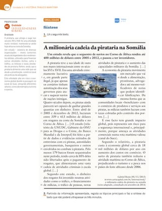 294 Unidade 6 // HISTÓRIA TRÁGICO-MARÍTIMA
ORALIDADE
Síntese
1.-ÐPTFHVJOUFUFYUP
2.
1BSUJOEPEBJOGPSNBÎÍPBQSFTFOUBEB SFHJTUBPTUØQJDPTQSJODJQBJTFGB[BTÓOUFTFEP
UFYUPRVFOÍPQPEFSÈVMUSBQBTTBSPTUSÐTNJOVUPT
Um estudo revela que o sequestro de navios no Corno de África rendeu até
400 milhões de dólares entre 2005 e 2012, e passou a ter investidores.
A pirataria teve a sua idade de ouro
nos mares internacionais entre os sécu-
los XVI e XVII. Era uma atividade extre-
mamente lucrativa
e, em grande parte
ilegal, já que apenas
os corsários tinham
autorização dos seus
governos para ata-
car e saquear navios
de nações inimigas.
Quatro séculos depois, os piratas ainda
parecem ser capazes de ganhar grandes
quantias em dinheiro. Entre abril de
2005 e dezembro de 2012, lucraram
entre 339 e 413 milhões de dólares
em resgates na costa da Somália e no
Corno de África. […] O estudo [rela-
tório da UNUDC, Gabinete da ONU
para as Drogas e o Crime, do Banco
Mundial e da Interpol] foi feito a par-
tir de dados e evidências retirados de
entrevistas com ex-piratas, autoridades
governamentais, banqueiros e outros
envolvidos no combate à pirataria. Pelo
menos 179 barcos foram sequestrados
neste período, tendo cerca de 85% deles
sido libertados após o pagamento de
resgates, que alimentaram uma vasta
cadeia de atividades criminais à escala
global. […]
Segundo este estudo, o dinheiro
dos resgates foi investido noutras ativi-
dades como o tráfico, o financiamento
de milícias, o tráfico de pessoas, novas
atividades de pirataria e o aumento das
capacidades militares da Somália. […]
A economia da pirataria movimenta
um mercado que vai
desde a alimentação,
prostitutas, advoga-
dos e até mesmo veri-
ficadores de notas
que podem identifi-
car falsificações. Da
mesma forma que as
comunidades locais «beneficiam» com
o comércio de produtos e serviços aos
piratas, as milícias também lucram com
taxas cobradas pelo controlo dos por-
tos. […]
E esse facto tem grande impacto
global, pois representa um risco para
a segurança internacional e, principal-
mente, porque ameaça as atividades
comerciais numa rota marítima valiosa
(canal do Suez).
Segundo o relatório, a pirataria
custa à economia global cerca de 18
mil milhões de dólares por ano em
aumento dos custos em comércio. O
surto de pirataria também reduziu a
atividade marítima no Corno de África,
prejudicando o turismo e a pesca nos
países do leste africano desde 2006.
A milionária cadeia da pirataria na Somália
5
10
15
20
25
30
35
50
55
60
65
40
45
(BCSJFM#POJT  
inXXXDBSUBDBQJUBMDPNCSJOUFSOBDJPOBM
a-milionaria-cadeia-da-pirataria-na-somalia
(texto adaptado, consultado em setembro de 2014)
Síntese
Q
SIGA
PROFESSOR
Oralidade
1.3; 2.1; 2.2; 3.2; 4.2; 5.2; 5.3;
6.1; 6.2; 6.3.
MC
Oralidade
A pirataria, que atingiu o auge nos
séculos XVI e XVII, foi uma atividade
muito rentável, mantendo-se ainda
hojeativanacostadaSomália.
Um estudo – relatório de diversas
AD93@;L3{Š7E ¬ D7H73 5A@FAD@AE
atuaisdailegalidadeedosrendimen-
FAEA4F;6AEGF;;L36AEB3D3¹@3@5;3D
outras atividades ilícitas, como o
tráﬁco, as milícias e novas ativida-
des de pirataria. Refere, ainda, que a
pirataria alimenta uma rede que vai
desde a prostituição, comércio local
atépráticasdeadvogados.
Esta atividade põe em risco a eco-
nomia global devido à passagem no
53@36A*G7L3F;@9;@6A6;87D7@F7E
setores,comosãoexemplooturismo
eapesca.
 