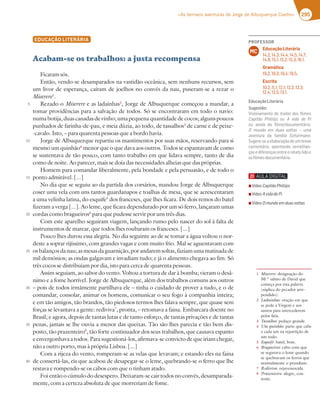 295
«As terríveis aventuras de Jorge de Albuquerque Coelho»
EDUCAÇÃO LITERÁRIA
Acabam-se os trabalhos: a justa recompensa
Ficaram sós.
Então, vendo-se desamparados na vastidão oceânica, sem nenhuns recursos, sem
um livor de esperança, caíram de joelhos no convés da nau, puseram-se a rezar o
Miserere1
.
Rezado o Miserere e as ladainhas2
, Jorge de Albuquerque começou a mandar, a
tomar providências para a salvação de todos. Só se encontraram em todo o navio:
numa botija, duas canadas de vinho; uma pequena quantidade de cocos; alguns poucos
punhados de farinha-de-pau, e meia dúzia, ao todo, de tassalhos3
de carne e de peixe-
-cavalo. Isto, – para quarenta pessoas que a bordo havia.
Jorge de Albuquerque repartiu os mantimentos por suas mãos, reservando para si
mesmo um quinhão4
menor que o que dava aos outros. Todos se espantavam de como
se sustentava de tão pouco, com tanto trabalho em que lidava sempre, tanto de dia
como de noite. Ao parecer, mais se doía das necessidades alheias que das próprias.
Homem para comandar liberalmente, pela bondade e pela persuasão, e de todo o
ponto admirável. [...]
No dia que se seguiu ao da partida dos corsários, mandou Jorge de Albuquerque
coser uma vela com uns tantos guardanapos e toalhas de mesa, que se acrescentaram
a uma velinha latina, do esquife5
dos franceses, que lhes ficara. De dois remos do batel
fizeram a verga [...]. Ao leme, que ficara dependurado por um só ferro, lançaram umas
cordas como bragueiros6
para que pudesse servir por uns três dias.
Com este aparelho seguiram viagem, lançando rumo pelo nascer do sol à falta de
instrumentos de marear, que todos lhes roubaram os franceses. [...]
Pouco lhes durou essa alegria. No dia seguinte ao de se tomar a água voltou o nor-
deste a soprar rijíssimo, com grandes vagas e com muito frio. Mal se aguentavam com
osbalançosdanau;asmesasdaguarnição,porandaremsoltas,faziamumamatinadade
mil demónios; as ondas galgavam e invadiam tudo; e já o alimento chegava ao fim. Só
três cocos se distribuíam por dia, isto para cerca de quarenta pessoas.
Assim seguiam, ao sabor do vento. Voltou a tortura de dar à bomba; vieram o desâ-
nimo e a fome horrível. Jorge de Albuquerque, além dos trabalhos comuns aos outros
– pois de todos irmãmente partilhava ele – tinha o cuidado de prover a tudo, e o de
comandar, consolar, animar os homens, comunicar o seu fogo à companhia inteira;
e em tão amigos, tão brandos, tão piedosos termos lhes falava sempre, que quase sem
forças se levantava a gente: rediviva7
, pronta, – retomava a faina. Embarcara doente no
Brasil; e agora, depois de tantas lutas e de tanto esforço, de tantas privações e de tantas
penas, jamais se lhe ouvia a menor das queixas. Tão são lhes parecia e tão bem dis-
posto, tão prazenteiro8
, tão forte continuador dos seus trabalhos, que causava espanto
e envergonhava a todos. Para sugestioná-los, afirmava-se convicto de que iriam chegar,
não a outro porto, mas à própria Lisboa. [...]
Com a rijeza do vento, romperam-se as velas que levavam; e estando eles na faina
de consertá-las, eis que acabou de desapegar-se o leme, quebrando-se o ferro que lhe
restava e rompendo-se os cabos com que o tinham atado.
Foi então o cúmulo do desespero. Deixaram-se cair todos no convés, desamparada-
mente, com a certeza absoluta de que morreriam de fome.
5
10
15
20
25
30
35
40
1 Miserere: designação do
50.º salmo de David que
começa por esta palavra
(súplica do pecador arre-
pendido).
2 Ladainhas: oração em que
se pede à Virgem e aos
santos para intercederem
pelos fiéis.
3 Tassalhos: pedaço grande.
4 Um quinhão: parte que cabe
a cada um na repartição de
um todo.
5 Esquife: batel, bote.
6 Bragueiros: cabo com que
se segurava o leme quando
se quebravam os ferros que
normalmente o prendiam.
7 Rediviva: rejuvenescida.
8 Prazenteiro: alegre, con-
tente.
PROFESSOR
Educação Literária
14.2; 14.3; 14.4; 14.5; 14.7;
14.9; 15.1; 15.2; 15.3; 16.1.
Gramática
19.2; 19.3; 19.4; 19.5.
Escrita
10.2; 11.1; 12.1; 12.2; 12.3;
12.4; 12.5; 13.1.
MC
EducaçãoLiterária
Sugestão:
Visionamento do trailer dos ﬁlmes
3B;FyA ':;;BE ou A vida de Pi
AG 3;@63 6A ¹?7 6A5G?7@FtD;A
O mundo em duas voltas – uma
aventura da família Schürmann.
Sugere-se a elaboração de um breve
comentário, apontando semelhan-
ças e diferenças entre o relato lido e
osﬁlmes-documentário.
▪ Vídeo3B;FyA':;;BE
▪ Vídeo A vida de Pi
▪ Vídeo O mundo em duas voltas
 