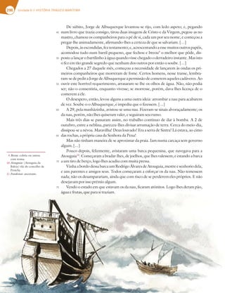 296 Unidade 6 // HISTÓRIA TRÁGICO-MARÍTIMA
De súbito, Jorge de Albuquerque levantou-se rijo, com ledo aspeto; e, pegando
num livro que trazia consigo, tirou duas imagens de Cristo e da Virgem, pegou-as no
mastro, chamou os companheiros para o pé de si, cada um por seu nome, e começou a
pregar-lhe animadamente, afirmando-lhes a certeza de que se salvariam. [...]
Depois,àsescondidas,feztestamento;e,acrescentandoaessemuitosoutrospapéis,
acomodou tudo num barril pequeno, que fechou e breou9
o melhor que pôde, dis-
posto a lançar o barrilinho à água quando visse chegado o derradeiro instante. Mas isto
o fez em tão grande segredo que nenhum dos outros por então o soube. [...]
Chegados a 27 daquele mês, começou a necessidade de lançarem às ondas os pri-
meiros companheiros que morreram de fome. Certos homens, nesse transe, lembra-
ram-sedepediraJorgedeAlbuquerqueapermissãodecomeremaquelescadáveres.Ao
ouvir este horrível requerimento, arrasaram-se-lhe os olhos de água. Não, não podia
ser; não o consentiria, enquanto vivesse; se morresse, porém, dava-lhes licença de o
comerem a ele.
O desespero, então, levou alguns a uma outra ideia: arrombar a nau para acabarem
de vez. Soube-o o Albuquerque, e impediu que o fizessem. [...]
A 29, pela manhãzinha, avistou-se uma nau. Fizeram-se sinais alvoraçadamente; os
da nau, porém, não lhes quiseram valer, e seguiram seu rumo.
Mais três dias se passaram assim, no trabalho contínuo de dar à bomba. A 2 de
outubro, entre a neblina, pareceu-lhes divisar arrumação de terra. Cerca do meio-dia,
dissipou-se a névoa. Maravilha! Deus louvado! Era a serra de Sintra! Lá estava, ao cimo
das rochas, a própria casa da Senhora da Pena!
Mas não tinham maneira de se aproximar da praia. Iam numa carcaça sem governo
algum. [...]
Pouco depois, felizmente, avistaram uma barca pequenina, que navegava para a
Atouguia10
. Começaram a bradar-lhes, de joelhos, que lhes valessem; e estando a barca
a um tiro de berço, logo lhes acudiu com muita pressa.
VinhaabordodessabarcaumRodrigoÁlvaresdeAtouguia,mestreesenhoriodela,
e uns parentes e amigos seus. Todos começaram a esforçar os da nau. Não temessem
nada; não os desamparariam, ainda que com risco de se perderem eles próprios. E não
desejavam por isso prémio algum.
Vendo o estado em que estavam os da nau, ficaram atónitos. Logo lhes deram pão,
água e frutas, que para si traziam.
9 Breou: cobriu ou untou
com resina.
10 Atouguia: (Atouguia da
Baleia) vila do concelho de
Peniche.
11 Fundeasse: ancorasse.
45
50
55
60
65
70
75
 