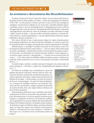 299
Ficha informativa
FICHA INFORMATIVA N.O
2
Em pleno reinado de D. João V, ainda sob o influxo1
de uma cultura tardo-barroca,
Bernardo Gomes de Brito publica em Lisboa – oficina da Congregação do Oratório,
1735-1736 – os dois primeiros volumes (previam-se mais três) de uma antologia de
naufrágios, sucessivamente reeditada até aos nossos dias e intitulada História trágico-
-marítima, em que se escrevem chronologicamente os Naufragios que tiveraõ as Naos de
Portugal, depois que se poz em exercicio a Navegação da India. Recolhendo e ordenando
cronologicamente uma dúzia de relatos de naufrágios ocorridos sobretudo na longa
e difícil «carreira da Índia», a obra do erudito setecentista reafirmava o interesse his-
tórico-literário, a notável popularidade e o sucesso editorial dessas relações de viagens
atribuladas e desastres marítimos. […]
Não restam dúvidas de que a representação trágica de viagens dramaticamente
interrompidas singularizou este tipo de relatos de naufrágios, no contexto muito rico
da chamada literatura de viagens, potenciada pela empresa expansionista de Portugal.
Simbolicamente, o naufrágio é metáfora recorrente da vida humana, como se lê
nas frequentes reflexões insertas nestes relatos. […] Ser em viagem (homo viator) pelas
provações, calamidades e misérias deste mundo, o homem deveria ter aguda consciên-
cia do pecado e da efemeridade da existência humana (dialética2
DSJNFFYQJBÎÍP F 
ao mesmo tempo, temeroso e desenganado, […] mostrar um reverencial temor da
morte […]. Em vários relatos da História trágico-marítima, perante a iminência da
catástrofe, todos confessavam em voz alta os seus pecados, invocando a misericórdia
divina. […]
A matéria trágico-marítima constitui assim parte integrante da aventura épica da
nação portuguesa – o heroísmo e a glória são acompanhados pela desgraça e destrui-
ção. […]
Os relatos de naufrágios que acompanharam a época das
grandes descobertas expressam a funesta ruína de vidas e des-
truição de fazendas, inaugurando uma literatura de perda, cen-
trada na dimensão mais negra e trágica desse período áureo da
História de Portugal – a da devastação e da ruína de homens e
de bens no «mar português». Já a partir de finais de Quinhen-
tos, a imagem do naufrágio expressava um profundo senti-
mento de crise e de declínio; e a trágica estatística dos desastres
da carreira da Índia, bem como alguns relatos cronísticos, são
por si só bem eloquentes.
Nesta perspetiva, pode dizer-se que a simbólica obra de Ber-
nardo Gomes de Brito se mostra bem mais profunda e intem-
poral. Recordemos que é no seio da epopeia camoniana que se
inaugura o contraponto do heroico, um sentimento antiépico
que se aprofundará numa visão multissecular da decadência do
Império de Portugal no Oriente e do próprio destino da pátria.
As dramáticas viagens da História trágico-marítima adquirem
assim, ao longo dos tempos uma semântica eminentemente
disfórica3
, metaforizando de modo alegórico e simbólico o
lado negro ou o necessário reverso da dimensão positiva da
epopeia.
5
10
15
20
25
30
35
40
45
3FNCSBOEU Tempestade
no mar da Galileia 
1 Influxo: influência.
2 Dialética: método
de raciocínio e de
questionamento
baseado na oposição
que conduz a um
termo superior de
resolução.
3 Disfórica: valores ou
significados negativos
(ant. eufórica).
As aventuras e desventuras dos Descobrimentos
PowerPoint
Ficha informativa n.o
2
 