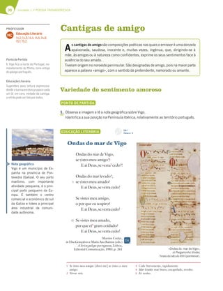 30 Unidade 1 // POESIA TROVADORESCA
Variedade do sentimento amoroso
PONTO DE PARTIDA
1. Observa a imagem e lê a nota geográfica sobre Vigo.
Identifica a sua posição na Península Ibérica, relativamente ao território português.
EDUCAÇÃO LITERÁRIA
Ondas do mar de Vigo
Ondas do mar de Vigo,
se vistes meu amigo1
?
E ai Deus, se verra2
cedo3
!
Ondas do mar levado4
,
se vistes meu amado?
E ai Deus, se verracedo!
Se vistes meu amigo,
o por que eu sospiro?
E ai Deus, se verracedo!
Se vistes meu amado,
por que ei5
gram coidado?
E ai Deus, se verracedo!
Martim Codax,
in Elsa Gonçalves e Maria Ana Ramos (eds.)
A lírica galego-portuguesa, Lisboa,
Editorial Comunicação, 1983, p. 261
Cantigas de amigo
A
s cantigas de amigo são composições poéticas nas quais o emissor é uma donzela
apaixonada, saudosa, inocente e, muitas vezes, ingénua, que, dirigindo-se à
mãe, às amigas ou à natureza como confidentes, exprime os seus sentimentos face à
ausência do seu amado.
Tiveram origem no noroeste peninsular. São designadas de amigo, pois na maior parte
aparece a palavra «amigo», com o sentido de pretendente, namorado ou amante.
Nota geográfica
Vigo é um município de Es-
panha na província de Pon-
tevedra (Galiza). O seu porto
marítimo, com importante
atividade pesqueira, é o prin-
cipal porto pesqueiro da Eu-
ropa. É também o centro
comercial e económico do sul
da Galiza e lidera a principal
área industrial da comuni-
dade autónoma.
5
10
1 Se vistes meu amigo: [dizei-me] se vistes o meu
amigo.
2 Verra: virá.
3 Cedo: brevemente, rapidamente.
4 Mar levado: mar bravo, encapelado, revolto.
5 Ei: tenho.
«Ondas do mar de Vigo»,
in Pergaminho Vindel,
finais do século XIII (pormenor).
CD 1
Faixa n.o
2
DA
PROFESSOR
Educação Literária
14.2; 14.3; 14.4; 14.5; 14.8;
15.1; 15.2.
MC
PontodePartida
1. Vigo ﬁca a norte de Portugal, no-
meadamente do Minho, zona antiga
dogalego-português.
EducaçãoLiterária
Sugestões para leitura expressiva:
dividiraturmaemdoisgruposecada
um lê, em coro, metade da cantiga;
orefrãopodeserlidoportodos.
 