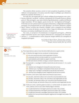 300 6OJEBEF)*45»3*53«(*$0.3¶5*.
Nas narrativas destes sucessos, ouvem-se vozes acusadoras da ganância, da impre-
vidência4
, da impreparação e de outras causas dos trágicos naufrágios que enlutaram a
história da expansão ultramarina. […]
Por tudo isto, não surpreende que a relação ambígua dos portugueses com o mar –
heroica, dolorosa e sacrificial – enforme o pensamento de Fernando Pessoa na Mensa-
gem em «Mar português», que assim sintetiza hiperbolicamente o espírito da História
trágico-marítimaj»NBSTBMHBEP RVBOUPEPUFVTBMTÍPMÈHSJNBTEF1PSUVHBMx
O domínio do mar (possessio maris) da epopeia ultramarina, configurador do Império
português, foi protagonizado por ações gloriosas e por heróis admiráveis (espírito
épico). Porém, os louros não evitaram o epitáfio5
, pois a conquista do mar também
conheceu o avesso do heroico, na sua face crítica e negra do sofrimento e da miséria
humanas, na contínua manifestação da morte e do luto […].
Em suma, ao projetar-se fecundamente no imaginário português, a História
trágico-marítima assume uma inegável dimensão de «antiepopeia dos Descobri-
mentos» […], transformando-se numa eloquente imagem disfórica da cartografia do
imaginário português.
José Cândido de Oliveira Martins, «História trágico-marítima»,
in Vítor Aguiar e Silva (coord.), Dicionário de Luís de Camões,
Alfragide, Editorial Caminho, 2011, pp. 410-416
CONSOLIDA
1. 1BSBSFTQPOEFSFTBDBEBVNEPTJUFOT1.1 B1.4 TFMFDJPOBBPQÎÍPDPSSFUB
1.1 MJUFSBUVSBEFWJBHFOTUPSOPVTFQPQVMBSOBÏQPDBQPSRVF
(A) FSBVNBOPWBGPSNBEFPTMJWSFJSPTHBOIBSFNEJOIFJSP
(B) BTQFTTPBTTFOUJBNTFSFMBDJPOBEBTDPNPTBDPOUFDJNFOUPT
(C) IBWJBCBTUBOUFQVCMJDJEBEFËTWJBHFOTNBSÓUJNBT
(D) #FSOBSEP(PNFTEF#SJUPDPOTFHVJVDPNQJMBSCBTUBOUFTSFMBUPT
1.2 /BFYQSFTTÍPjo naufrágio é metáfora recorrente da vida humanax M PBVUPS
QSFUFOEF
(A) EFTUBDBSRVFBEFTHSBÎBÏDPOTFRVÐODJBEBWJEBIVNBOB
(B) FOGBUJ[BSRVFPOBVGSÈHJPÏDPNQBSÈWFMËUSJTUFWJEBEPTFSIVNBOP
(C) SFBMÎBSRVFPOBVGSÈHJPÏDPOTFRVÐODJBEBWJEBEPTNBSJOIFJSPT
(D) BDFOUVBSRVFBEFTHSBÎBÏQBSUFJOUFHSBOUFEBWJEBEPTFSIVNBOP
1.3 0IPNFN DPNPhomo viator,EFWFSJBSFDPOIFDFSPTTFVTFSSPTF
(A) QFDBEPT OÍPUFNFSB%FVTFUFSDPOTDJÐODJBEBCSFWJEBEFEBWJEB
(B) QFDBEPT OÍPUFNFSB%FVTFUFSDPOTDJÐODJBEBMPOHFWJEBEFEBWJEB
(C) QFDBEPT TFSUFNFOUFB%FVTFUFSDPOTDJÐODJBEBCSFWJEBEFEBWJEB
(D) BTTVBTWJSUVEFT TFSUFNFOUFB%FVTFUFSDPOTDJÐODJBEBMPOHFWJEBEFEBWJEB
1.4 5FOEPFNDPOUBPTFOUJEPHMPCBMEPUFYUPFPDPOIFDJNFOUPEBFQPQFJBDBNP
OJBOB QPEFTFDPODMVJSRVFBPCSBHistória trágico-marítima
(A) TFPQÜFUPUBMNFOUFËNFOTBHFNQPTJUJWBWFJDVMBEBOOs Lusíadas.
(B) DPSSPCPSBUPUBMNFOUFBNFOTBHFNQPTJUJWBWFJDVMBEBOOs Lusíadas
(C) TFPQÜFQBSDJBMNFOUFËNFOTBHFNQPTJUJWBWFJDVMBEBOOs Lusíadas
(D) FYQMPSBDPNNBJTQPSNFOPSFTBTQFUPTOFHBUJWPTEBNFOTBHFNWFJDVMBEBOOs
Lusíadas
4 Imprevidência: des-
leixo, descuido.
5 Epitáfio: inscrição
sepulcral.
50
55
60
PROFESSOR
Leitura
8.1.
MC
Consolida
1.11.21.31.4
 