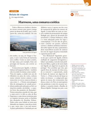 301
«As terríveis aventuras de Jorge de Albuquerque Coelho»
LEITURA
Relato de viagem
1. -ÐPTFHVJOUFUFYUP
Todo o Marrocos citadino é destino
de eterno retorno para quem consiga
pairar au-dessus de la mêlée, que é como
quem diz, acima da confusão. Na casa
dos árabes, ou seja, de Tânger à Tur-
quia, o caos é uma forma de harmonia
sem conflito. Como se outro cenário,
do tipo suíço, por exemplo, fosse um
presságio de loucura, um convite ao
desvario.
Comecemos por Agadir, o destino
balnear da burguesia berbere – também
chez les arabes há destas coisas malsãs1
.
Vista de raspão, a cidade tem ares de
Albufeira no pino do verão, embora
numa variante menos camone e mais
moscovita (os novos russos já deram a
esta costa). […] Vemos uma paisagem
feliz de estrangeiros de variada proce-
dência unidos pela adoração ao Sol e ao
ritual da comida e da bebida – a maio-
ria livres das punições do Ramadão2
.
Vemos uma praia a perder de vista, que
o mais certo é ir dali ao cabo da Boa
Esperança e cujas únicas tormentas para
os viajantes incautos serão os futebóis
dos discípulos de Zinedine Zidane.
Nada como uma bolada na testa para
dissuadir um viajante a uma ida ao areal,
o que, neste caso, é um mal menor.
A praia quilométrica e banhada por um
Atlântico turvo é apenas um dez avos
do manancial de apelos da comarca de
Agadir. A mim falou-me mais ao cora-
ção a subida do promontório do antigo
kasbagh, que, apesar de devastado por
terramotos e turistas bulímicos, ainda
é o mais adequado posto de vigia e
contemplação. E lá do alto da gávea,
entre camelos em pousio, músicos
ociosos e aladinos sardónicos derrama-
dos sobre tapetes de sarja, a panorâmica
deste maravilhoso recanto de cânticos
leva-me de viagem da pesca musculada
à graciosa poesia sufi3
.
Um Mohamed4
bigodudo garan-
te-me que o porto de Agadir, embora
atulhado de cargueiros ferrugentos e
balsas5
carcomidas, é um dos mais prolí-
ficos de África, e gaba-se de terem dado
um bigode aos algarvios na guerra da
petinga6
. Vou acreditar que sim, que
aquela frota de marujos de doca seca,
de ar ronceiro7
e aposentado, ainda
dá lições de marear aos algarvios de
Tavira. […] Fala-se da arte de lançar as
redes e as moscas – e a julgar pelo que
aporta às mesas dos restaurantes das
docas, como o Le Port, os marroquinos
não perderam o jeito de encantar sar-
dinhas e camarões desde a Batalha de
Álcacer-Quibir. Entrego-me pois a um
Marrocos, uma comarca exótica
5
10
15
20
25
30
35
40
45
50
55
60
7JTUBQBOPSÉNJDBEFHBEJS
1PSUPEFHBEJS
1 Malsãs: nocivas à saúde.
2 Ramadão: nono mês do
ano lunar muçulmano con-
sagrado ao jejum absoluto
durante o dia.
3 Sufi: poética dos sufistas,
que tem como base o
autoconhecimento místico
e contemplativo, típico de
povos islâmicos.
4 Mohamed: nome típico
arábe.
5 Balsas: bote (salva-vidas).
6 Petinga: sardinha pequena.
7 Ronceiro: vagaroso, pachor-
rento.
PROFESSOR
Leitura
7.1; 7.2; 7.3; 7.6; 8.1.
MC
 