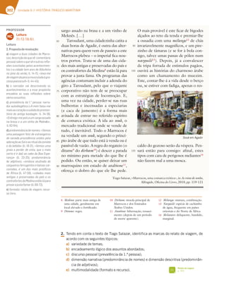 302 Unidade 6 // HISTÓRIA TRÁGICO-MARÍTIMA
302
2. 5FOEPFNDPOUBPUFYUPEF5JBHP4BMB[BS JEFOUJGJDBBTNBSDBTEPSFMBUPEFWJBHFN EF
BDPSEPDPNPTTFHVJOUFTUØQJDPT
a) WBSJFEBEFEFUFNBT
b) FODBEFBNFOUPMØHJDPEPTBTTVOUPTBCPSEBEPT
c) EJTDVSTPQFTTPBM QSFWBMÐODJBEB‹QFTTPB 
d) EJNFOTÍPOBSSBUJWB QSFEPNJOÉODJBEFOPNFT FEJNFOTÍPEFTDSJUJWB QSFEPNJOÉO
DJBEFBEKFUJWPT 
e) NVMUJNPEBMJEBEF GPSNBUPFSFDVSTP 
8 Medina: parte mais antiga de
uma cidade, geralmente em
local elevado e fortificado.
9 Ditame: regra.
10 Dirham: moeda principal de
Marrocos e dos Emirados
Árabes Unidos.
11 Anabiose: hibernação; renasci-
mento (depois de um período
de morte aparente).
12 Mélange: mistura, combinação.
13 Narguilé: espécie de cachimbo
de água, frequente em países
orientais e do Norte de África.
14 Meliantes: deliquente, bandido,
marginal.
sargo assado na brasa e a um vinho de
Meknès. […]
Taroudant, uma cidadezinha catita a
duas horas de Agadir, é outra das alter-
nativas para quem vem de passeio a este
Marrocos plebeu – o imperial fica nou-
tros portos. Trata-se de uma das cida-
des mais antigas e preservadas do país e
os contrafortes da Medina8
estão lá para
provar a justa fama. Os programas das
agências costumam incluir a adenda do
giro a Taroudant, pelo que o viajante
corporativo não tem de se preocupar
com as estratégias de locomoção. E,
uma vez na cidade, perder-se nas ruas
bulhentas e incensadas a especiarias
(e caca de jumento) é a forma mais
avisada de entrar no referido espírito
de comarca exótica. A ida ao souk, o
mercado tradicional onde se vende de
tudo, é inevitável. Todo o Marrocos é
na verdade um souk, segundo o princí-
pio árabe de que tudo está à venda ou é
passível de vazão. A regra do regateio (o
ditame9
do dirham10
) é descer a parada
no mínimo para metade do que lhe é
pedido. Ou então, se quiser deixar um
marroquino em estado de anabiose11
,
ofereça o dobro do que ele lhe pede.
O mais provável é este ficar de bigodes
alçados ao teto da tenda e premiar-lhe
a ousadia com uma mélange12
de chás
invariavelmente magníficos, e um pire-
zinho de tâmaras (e se for à bola con-
sigo, talvez umas passas de pólen num
narguilé13
). Depois, já a convalescer
da tripa forrada de estímulos pagãos,
ouvirá as histórias do charmoso árabe
como um chamamento do muezim.
Este, contar-lhe-á a vida desde o berço
ou, se estiver com fadiga, apenas o res-
caldo do gozoso serão da véspera. Pen-
sará então para consigo: afinal, estes
tipos com cara de perigosos meliantes14
não fazem mal a uma mosca.
Tiago Salazar, «Marrocos, uma comarca exótica», in As rotas de sonho,
Alfragide, Oficina do Livro, 2010, pp. 119-121
SoukFNHBEJS
65
70
75
80
85
90
95
100
105
Relato de viagem
Q
'*
PROFESSOR
Leitura
7.1; 7.2; 7.6; 8.1.
MC
Leitura
2.Propostaderesolução:
a) viagem a duas cidades de Marro-
5AE67E5D;{yA6ACG7H~5A?7@FtD;A
pessoalsobreoquevêeoutrasreﬂe-
xões suscitadas pelos acontecimen-
FAE¤a cidade tem ares de Albufeira
no pino do verão,    ¤leva-me
deviagemdapescamusculadaàgra-
ciosapoesiaEG¹¥  
b) o narrador vai descrevendo os
acontecimentos e a esse propósito
encadeia as suas reﬂexões sobre
váriosassuntos;
c)BD7H3~@5;363 a
B7EEA3@3DD3-
6AD3GFA6;79|F;5A¤A mim falou-me
maisaocoraçãoasubidadopromon-
tório do antigo kasbagh¥  
«Entrego-mepoisaumsargoassado
na brasa e a um vinho de MeknӁs»,
  
d)BD76A?;@v@5;367@A?7E¤Vemos
G?3B3;E397?87;L677EFD3@97;DAE
de variada procedência unidos pela
adoraçãoaoSoleaoritualdacomida
e da bebida»     , «Vemos uma
praia a perder de vista, que o mais
certo é ir dali ao cabo da Boa Espe-
rança¥     BD76A?;@v@5;3
67 367F;HAE ¤embora atulhado de
cargueiros ferrugentos e balsas car-
comidas, é um dos mais prolíﬁcos
67Ã8D;53   ¤cidades mais
antigas e preservadas do país e os
contrafortesdaMedinaestãolápara
provarajustafama¥  
e)8AD?3FAD73FA67H;397?D75GD
EA;HDA
 