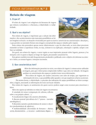 303
Ficha informativa
FICHA INFORMATIVA N.O
3
Relato de viagem
1. O que é?
O relato de viagem é um subgénero da literatura de viagens
que mistura o jornalismo e a literatura, a objetividade e a subje-
tividade.
2. Qual o seu objetivo?
Nos relatos de viagem, é importante que a seleção das infor-
mações e dos acontecimentos mais marcantes possibilitem ao lei-
tor imaginar os locais e as situações vivenciadas por quem as escreve (através da sua caracterização e descrição),
o que permite ao narratário formar uma imagem conceptual dos espaços visitados pelo viajante.
Estes relatos não pretendem apenas narrar objetivamente o que foi observado; ao invés disso procuram
transmitir ao leitor a experiência vivida, ou seja, centram-se na explicação, orientação e opinião, sempre com
base na realidade.
NHFSBM OPTSFMBUPTEFWJBHFN PBVUPSSFHJTUBBTTVBTJNQSFTTÜFTQFTTPBJTTPCSFMVHBSFT QFTTPBTFPV
situações com os quais se depara ao longo da viagem, procurando caracterizá-los.
Este género também tem sido frequentemente produzido e publicado com o objetivo de informar ou entre-
ter o leitor, ao retratar lugares e situações incomuns.
3. Que características tem?
Além das informações presentes no texto, nos relatos de viagem é comum serem utilizadas
as imagens, para que o leitor possa compreender melhor o que está a ser relatado. As imagens
auxiliam na caracterização dos espaços e podem trazer novas informações.
Nos relatos de viagem, são usados conectores com valor de tempo, que organizam as
informações do texto, o que possibilita saber quando e em que sequência os factos ocorreram.
Da mesma forma, a objetividade e a precisão das indicações de espaço possibilitam ao leitor acompa-
nhar a viagem, associando as informações do texto aos locais visitados.
Nos relatos de viagem, os sentimentos de quem escreve podem surgir como recursos para emocionar o
leitor.
Além dos aspetos já referidos no relato de viagem encontramos:
tWBSJFEBEFEFUFNBT DPNQBSBÎÍPEFDVMUVSBTSFGMFYÍP
sobre a sua própria cultura…);
tFODBEFBNFOUPMØHJDPEPTBTTVOUPTBCPSEBEPT
tEJTDVSTPQFTTPBM QSFWBMÐODJBEB‹QFTTPBoOBSSBEPS
autodiegético);
tEJNFOTÜFTOBSSBUJWB QSFEPNJOÉODJBEFOPNFT FEFTDSJ-
tiva (predominância de adjetivos);
tNVMUJNPEBMJEBEF EJWFSTJEBEFEFGPSNBUPTodiários,
cartas, documentários…; e recursos – audiovisuais, blogues…).
Da mesm
nhar a viagem, ass
Nos relatos de
PowerPoint
Ficha informativa n.o
3
 