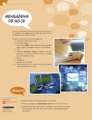 304 Unidade 6 // HISTÓRIA TRÁGICO-MARÍTIMA
DESAFIO
1FTRVJTBFTFMFDJPOBJOGPSNBÎÍPTPCSFVNEPTUFNBT
t1MBOJGJDBFQSFQBSBVNBapresentação oral FOUSFDJODPFTFUFNJOVUPT
tQSFTFOUBJOGPSNBÎÍPTJHOJGJDBUJWBFFTUBCFMFDFVNFODBEFBNFOUPMØHJDP
EPUFNBUSBUBEP/PGJOBM EFWFTBJOEBJOEJDBSBCJCMJPHSBGJBwebgrafia
DPOTVMUBEB
5BMDPNPBTEFTWFOUVSBTWJWJEBTOBÏQPDBEPT%FTDPCSJNFO
UPT UBNCÏNIPKFOBWFHBNPTOBTPOEBTEPTbytesFTPNPT
DPOGSPOUBEPTDPNNVJUBjQJSBUBSJBx
NHSVQP TFMFDJPOBVNEPTUFNBTTFHVJOUFT
t Cracking QJSBUBSJBJOGPSNÈUJDB
t DownloadsJMFHBJT
t Spamming SPAMoStupid Pointless Annoying Mes-
sages TJHOJGJDBNFOTBHFNSJEÓDVMB OÍPTPMJDJUBEB
t 7ÓSVT
t Malwares malicious software  software NBMJDJPTP 
EFTUJOBEPBJOGJMUSBSTF EFGPSNBJMÓDJUB OPTJTUFNB
EFVNDPNQVUBEPSBMIFJP
t #VSMBT
t $IBOUBHFOT
t 2VFCSBTEFQSJWBDJEBEF
t Cyberbullying UJQP EF WJPMÐODJB DPOUSB VNB QFTTPB
QSBUJDBEBBUSBWÏTEBJOUFSOFU
PROFESSOR
Educação Literária
15.4.
MC
PowerPoint
Síntese da unidade
 