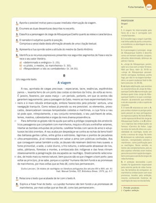 307
Ficha formativa
1.QPOUBPQPTTÓWFMNPUJWPQBSBBRVBTFJNFEJBUBJOUFSSVQÎÍPEBWJBHFN


































































2.OVNFSBBTEVBTEFTWFOUVSBTEFTDSJUBTOPFYDFSUP
3.$MBTTJGJDBBQFSTPOBHFNEF+PSHFEFMCVRVFSRVF$PFMIPRVBOUPBPSFMFWPFDBSBDUFSJ[BB
















































4.0OBSSBEPSÏTVCKFUJWPRVBOUPËQPTJÎÍP
$PNQSPWBBWFSBDJEBEFEFTUBBåSNBÎÍPBUSBWÏTEFVNBDJUBÎÍPUFYUVBM 
5.QSFTFOUBBUVBPQJOJÍPTPCSFBBUJUVEFEPNFTUSFEBSanto António
6.*EFOUJGJDBPTSFDVSTPTFYQSFTTJWPTQSFTFOUFTOPTTFHVJOUFTTFHNFOUPTEFGSBTFFFTDMB
SFDFPTFVWBMPSMJUFSÈSJP
a) jEFUFSNJOBEPFFOÏSHJDPx M 
b) jPQJMPUP PNFTUSF PTNBSJOIFJSPTx M 
c) j3FTQPOEFSBNBJTUPPTDPNCBUFOUFTx MM 
B
-ÐPTFHVJOUFUFYUP
A viagem
OBV BQJOIBEBEFDBSHBTQSFDJPTBToFTQFDJBSJBT MBDSF FTTÐODJBT FTQMÐOEJEPT
QBOPTo MFWBOUBGFSSPEFVNQPSUPEBTDPTUBTPDJEFOUBJTEB¶OEJB EFWPMUBBPSFJOP
²KBOFJSP GFWFSFJSP QPSWF[FTNBSÎPoVNQFSÓPEP QPSUBOUP FNRVFPTWFOUPTOÍP
HBSBOUFNTFHVSBNFOUF QBSBBQBTTBHFNEP$BCP NFTNPBPNBJTFYQFSJNFOUBEPUJNP
OFJSPFËNBJTSPCVTUBFNCBSDBÎÍP FNCPSBGBWPSFDJEPTQFMBQSØWJEB
WFOUVSB VNB
OBWFHBÎÍPUSBORVJMB$PNPFTUBWBKÈQSFWJTUPPVFSBQSFWJTÓWFM PTFMFNFOUPT QSPWP
DBEPT EFTFODBEFJBNSBJWPTBTUFNQFTUBEFTDFMFTUFTFNBSÓUJNBT BDVKBGÞSJBBOBV
TØQPEFPQPS JOUSFQJEBNFOUF PTFVDPOKVOUPSFNFOEBEP PTFVpatchworkEFWFMBT 
MFNFT NBTUSPT DBCSFTUBOUFTFTJSHBTEBNBJTEJWFSTBQSPWFOJÐODJB
1BSBEFGSPOUBSPTHPMQFTOÍPIÈBKVEBRVFWBMIBBQSØEJHBDPPQFSBÎÍPEPTBSJTUPDSÈ
UJDPTQBTTBHFJSPTRVFDPNQFUFNDPNNBSJOIFJSPT NPÎPTFPåDJBJTBFOUSBMIBSWFMBNFT 
MJCFSUBSBTCPNCBTFOUVQJEBTEFQJNFOUB DBMBGFUBSGFOEBTDPNTBDPTEFBSSP[FWPMVQ
UVPTPTUFDJEPTPSJFOUBJTOBVBDBCBQPSEFTQFEBÎBSTFDPOUSBBTSPDIBTEBUFSSBIPTUJM
EBTCÈSCBSBTHFOUFTDBGSFT FOUSFHSJUPTFFTUSJEPSFT MÈHSJNBTFQSBOUPTEFQFDBEPSFT
VMUSBBSSFQFOEJEPT KÈTØJOUFSFTTBEPTFNTBMWBSBBMNBDPNQÞCMJDBTDPOåTTÜFTPT
RVFDPOTFHVFNTBMWBSUBNCÏNBWJEB PTEFVTFTOÍPSFTFSWBNEFTUJOPTNBJTTVBWFTB
GPNFQSJNPSEJBM BTFEF PDBMPSEJVSOP PGSJPOPUVSOP PFYUFOVBOUFBUSBWFTTBSEFSJPT 
WBMFT QÉOUBOPT ýPSFTUBTFNPOUFT BFNCPTDBEBEPTJOEÓHFOBTFEBTGFSBTSJUNBN
PCTFTTJWBNFOUFBQFSFHSJOBÎÍPEPTFTDBQBEPTBPOBVGSÈHJP%SBTUJDBNFOUFTFMFDJPOB
EPT EFNPEPNBJTPVNFOPTOBUVSBM CFNQPVDPTTÍPPTRVFDIFHBNBCPNQPSUPQBSB
WPMUBSBPQSJODÓQJP KÈTFTBCF QPSRVFBDVQJEF[
IVNBOBOÍPUFNGVOEPFBTQSPNFTTBT
EFNBSJOIFJSPT QPSNBJTWPMUBTRVFTFMIFTEÐ DPNPUBJTQFSNBOFDFN
(JVMJB-BODJBOJ Os relatos de naufrágios na literatura portuguesa dos séculos XVI e XVII WPM
USBE.BOVFM4JNÜFT *$1 #JCMJPUFDB#SFWF  QQ
7.3FMBDJPOBPUFYUPRVFBDBCBTUFEFMFSDPNPUFYUP
8.YQMJDBBGSBTFGJOBMEPUFYUPja cupidez humana não tem fundo e as promessas de
marinheiros, por mais voltas que se lhes dê, como tais permanecemx
5
10
15
20
PROFESSOR
GrupoI
A
1. A viagem foi interrompida pelo
facto de a nau ir carregada com
¤?G;F383L7@63¥
2. O encalhe logo a seguir à partida,
maltinhasaídodoporto;oencontro,
a resistência e a abordagem da nau
doscorsários.
3. A personagem é principal. Jorge
67 i4GCG7DCG7 A7:A | 67E5D;FA
como um homem valente, corajoso,
altruísta, determinado, defensor da
BtFD;3]43D5A
4. «Jorge de Albuquerque, porém,
ABˆE E73;EEA5A?3?3;AD¹D?7L3 
%yAZ BAD 7GE @yAZ¥     AG
«Jorge de Albuquerque pessoal-
mente carregava, bordeava, punha
fogo, por não vir na viagem bombar-
67;DAAGCG7?EAG47EE783L~ AFyA
47?5A?A77¥  
6. a) dupla adjetivação, que acentua
as características de Jorge de Albu-
CG7DCG7A7:Ab)enumeração,que
destaca quem traiu Jorge de Albu-
CG7DCG7A7:A7AECG7A35A?B3-
nhavam; c)3@tEFDA87CG77@83F;L3
oatoderesponder,enãoosujeitoda
resposta.
7. O texto B relaciona-se com o A,
poisambosrelatamosperigospelos
quais passam as naus portuguesas
no regresso à pátria. No texto A fala-
-se do regresso do Brasil de Jorge de
i4GCG7DCG7A7:A7@A B refere-
-se o regresso das embarcações na
83?AE3 ¤3DD7;D3 63 Æ@6;3¥  #A9A
no início do texto A refere-se a pos-
sibilidade de naufrágio, tendo em
conta o excesso de carga. No texto
B, destacam-se, sobretudo, aspetos
naturais, «tempestades celestes e
marítimas», como justiﬁcação para
os naufrágios. Neste sentido, os
textos são complementares, pois os
dois aspetos referidos eram motivo
paraabruscainterrupçãodaviagem,
bemcomoparaaperdadacargaede
vidashumanas.
8. i 3?4;{yA 67E?76;63 ¤sem
fundo¥8A;;9G3?7@F7D7EBA@EtH7
pela enorme perda de vidas huma-
nas. Na tentativa de enriquecer, os
marinheiros embarcavam com essa
promessa, levados pela ambição,
mesmo conhecendo histórias de
naufrágiosdenausnarotadaÍndia.
1 Próvida: prudente.
2 Cupidez: ambição.
 