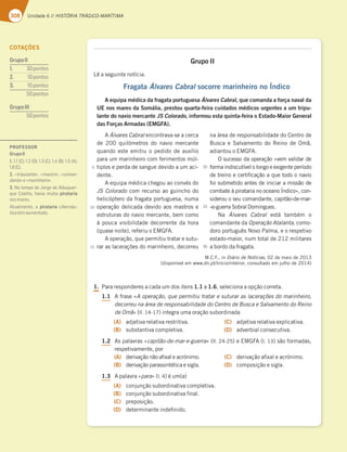 308 Unidade 6 // HISTÓRIA TRÁGICO-MARÍTIMA

Grupo II
-ÐBTFHVJOUFOPUÓDJB
Fragata Álvares Cabral socorre marinheiro no Índico
A equipa médica da fragata portuguesa Álvares Cabral, que comanda a força naval da
UE nos mares da Somália, prestou quarta-feira cuidados médicos urgentes a um tripu-
lante do navio mercante JS Colorado, informou esta quinta-feira o Estado-Maior General
das Forças Armadas (EMGFA).
Álvares Cabral FODPOUSBWBTFBDFSDB
EF  RVJMØNFUSPT EP OBWJP NFSDBOUF
RVBOEPFTUFFNJUJVPQFEJEPEFBVYÓMJP
QBSBVNNBSJOIFJSPDPNGFSJNFOUPTNÞM
UJQMPTFQFSEBEFTBOHVFEFWJEPBVNBDJ
EFOUF
FRVJQBNÏEJDBDIFHPVBPDPOWÏTEP
JS ColoradoDPNSFDVSTPBPHVJODIPEP
IFMJDØQUFSPEBGSBHBUBQPSUVHVFTB OVNB
PQFSBÎÍPEFMJDBEBEFWJEPBPTNBTUSPTF
FTUSVUVSBTEPOBWJPNFSDBOUF CFNDPNP
ËQPVDBWJTJCJMJEBEFEFDPSSFOUFEBIPSB
RVBTFOPJUF SFGFSJVP.('
PQFSBÎÍP RVFQFSNJUJVUSBUBSFTVUV
SBSBTMBDFSBÎÜFTEPNBSJOIFJSP EFDPSSFV
OBÈSFBEFSFTQPOTBCJMJEBEFEP$FOUSPEF
#VTDBF4BMWBNFOUPEP3FJOPEF0NÍ 
BEJBOUPVP.('
0TVDFTTPEBPQFSBÎÍPjWFNWBMJEBSEF
GPSNBJOEJTDVUÓWFMPMPOHPFFYJHFOUFQFSÓPEP
EFUSFJOPFDFSUJåDBÎÍPBRVFUPEPPOBWJP
GPJTVCNFUJEPBOUFTEFJOJDJBSBNJTTÍPEF
DPNCBUFËQJSBUBSJBOPPDFBOP¶OEJDPx DPO
TJEFSPVPTFVDPNBOEBOUF DBQJUÍPEFNBS
FHVFSSB4PCSBM%PNJOHVFT
/B Álvares Cabral FTUÈ UBNCÏN P
DPNBOEBOUFEBOperação Atalanta DPNP
EPSPQPSUVHVÐT/PWP1BMNB FPSFTQFUJWP
FTUBEPNBJPS OVNUPUBMEFNJMJUBSFT
BCPSEPEBGSBHBUB
.$' JODiário de Notícias EFNBJPEF

EJTQPOÓWFMFNXXXEOQU*OJDJPJOUFSJPS DPOTVMUBEPFNKVMIPEF
1. 1BSBSFTQPOEFSFTBDBEBVNEPTJUFOT1.1B1.6 TFMFDJPOBBPQÎÍPDPSSFUB
1.1 GSBTFjA operação, que permitiu tratar e suturar as lacerações do marinheiro,
decorreu na área de responsabilidade do Centro de Busca e Salvamento do Reino
de Omãx MM JOUFHSBVNBPSBÎÍPTVCPSEJOBEB
(A) BEKFUJWBSFMBUJWBSFTUSJUJWB
(B) TVCTUBOUJWBDPNQMFUJWB
(C) BEKFUJWBSFMBUJWBFYQMJDBUJWB
(D) BEWFSCJBMDPOTFDVUJWB
1.2 TQBMBWSBTjcapitão-de-mar-e-guerrax MM F.(' M TÍPGPSNBEBT 
SFTQFUJWBNFOUF QPS
(A) EFSJWBÎÍPOÍPBåYBMFBDSØOJNP
(B) EFSJWBÎÍPQBSBTTJOUÏUJDBFTJHMB
(C) EFSJWBÎÍPBåYBMFBDSØOJNP
(D) DPNQPTJÎÍPFTJHMB
1.3 QBMBWSBjparax M ÏVN B
(A) DPOKVOÎÍPTVCPSEJOBUJWBDPNQMFUJWB
(B) DPOKVOÎÍPTVCPSEJOBUJWBåOBM
(C) QSFQPTJÎÍP
(D) EFUFSNJOBOUFJOEFåOJEP
5
10
15
20
25
30
COTAÇÕES
GrupoII
1.  pontos
2. pontos
3. BA@FAE
 Bontos
GrupoIII
 Bontos
PROFESSOR
GrupoII
1.     i

2. «tripulante», «mastro», «coman-
dante»e«marinheiro».
3. No tempo de Jorge de Albuquer-
CG7 A7:A :3H;3 ?G;F3 pirataria
nosmares.
Atualmente, a pirataria cibernáu-
ticatemaumentado.
 