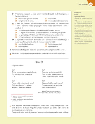 309
Ficha formativa
1.4 
0FMFNFOUPEFTUBDBEPOBGSBTFjemitiu o pedido de auxíliox M EFTFNQFOIBB
GVOÎÍPTJOUÈUJDBEF
(A) NPEJåDBEPSBQPTJUJWPEPOPNF
(B) DPNQMFNFOUPEPOPNF
(C) NPEJåDBEPS
(D) NPEJåDBEPSSFTUSJUJWPEPOPNF
1.5 
GSBTFRVFDPOUÏNBTFRVÐODJBEFQBMBWSBTDVKBTDMBTTFTTÍPjEFUFSNJOBOUF
oOPNFoQSPOPNFoWFSCPoQSFQPTJÎÍPoOPNFoWFSCPoEFUFSNJOBOUFoOPNFo
BEKFUJWPxÏ
(A) jO comandante que veio a Lisboa reconheceu a tarefa difícilx
(B) jA fragata onde decorreu aquele salvamento é da marinha portuguesax
(C) jA operação que foi bem-sucedida foi realizada numa noite escurax
(D) jO marinheiro com ferimentos estava num navio mercantex
1.6 
FYQSFTTÍPjvem validarxEFNPOTUSBRVFPQFSÓPEPEFUSFJOPFDFSUJGJDBÎÍPB
RVFPOBWJPGPJTVCNFUJEPBOUFTEFJOJDJBSBNJTTÍPGPJ M 
(A) VNBEFDJTÍPJMFHÓUJNB
(B) FYUFNQPSÉOFP
(C) MFHÓUJNPFFTTFODJBM
(D) EFTOFDFTTÈSJP
2. 5SBOTDSFWFEPUFYUPRVBUSPWPDÈCVMPTRVFDPOTUJUVBNPDBNQPMFYJDBMEFjOBWJPx
3. 3FDPOIFDFBFYUFOTÍPTFNÉOUJDBEBQBMBWSBjQJSBUBSJBx DPOTUSVJOEPEVBTGSBTFT

Grupo III
-ÐPTFHVJOUFQPFNB
.BS
5JOIBTVNOPNFRVFOJOHVÏNUFNJB
SBVNDBNQPNBDJPEFMBWSBS
y
.BS
'PNPTFOUÍPBUJDIFJPTEFBNPS
PåOHJEPMBNFJSP
BTPMVÎBS
GPHBWBPBSBEP
FPMBWSBEPS
.BS
OHBOPTBTFSFJBSPVDBFUSJTUF
'PTUFUVRVFNOPTWFJPOBNPSBS
GPTUFUVEFQPJTRVFOPTUSBÓTUF
.BS
RVBOEPUFSÈåNPTPGSJNFOUP
RVBOEPEFJYBSÈEFOPTUFOUBS
0UFVFODBOUBNFOUP
.JHVFM5PSHB Antologia poética 
‹FEJÎÍP -JTCPB %PN2VJYPUF 
1. /VNUFYUPCFNFTUSVUVSBEP FOUSFDFOUPFWJOUFFDFOUPFDJORVFOUBQBMBWSBT FQBS
UJOEPEPQPFNBEF.JHVFM5PSHB GB[VNBFYQPTJÎÍPFNRVFSFGMJUBTTPCSFPUFNBEB
BWFOUVSBEFTWFOUVSBNBSÓUJNB
'VOEBNFOUBPUFVQPOUPEFWJTUBDPNCBTFOPTDPOUFÞEPTFTUVEBEPTOFTUBVOJEBEF
PROFESSOR
GrupoIII
Sugestãodetópicos:
– deﬁnição de aventura e desven-
tura;
–a importância dos Descobrimen-
FAE77HAG{yA63E7?43D53{Š7E
e instrumentos de marear; conhe-
cimento de outros povos e cultu-
D3E¦
–os reveses desta aventura/desven-
FGD3BAD7J7?BA@3G8Dt9;AE3F3-
CG7E675ADEtD;AE¦
–a recorrência do tema marítimo na
;F7D3FGD3BADFG9G7E33BD7E7@F3D
7J7?BAE
–omarcomofontedevida,mastam-
bém de tragédia, como por exem-
plo,ocasodospescadores…
1 Lameiro: terreno húmido ou tempora-
riamente alagado.
2 Arado: instrumento agrícola utilizado
para lavrar a terra.
 