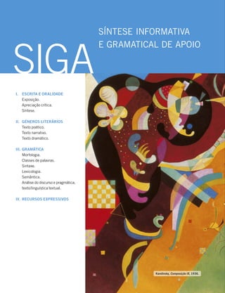 I. ESCRITA E ORALIDADE
Exposição.
Apreciação crítica.
Síntese.
II. GÉNEROS LITERÁRIOS
Texto poético.
Texto narrativo.
Texto dramático.
III. GRAMÁTICA
Morfologia.
Classes de palavras.
Sintaxe.
Lexicologia.
Semântica.
Análise do discurso e pragmática;
texto/linguística textual.
IV. RECURSOS EXPRESSIVOS
SÍNTESE INFORMATIVA
E GRAMATICAL DE APOIO
SIGA
Kandinsky, Composição IX, 1936.
 