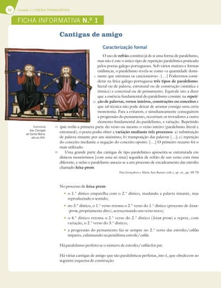 32 Unidade 1 // POESIA TROVADORESCA
Cantigas de amigo
Caracterização formal
O uso de refrão constitui já de si uma forma de paralelismo,
mas não é este o único tipo de repetição paralelística praticado
pelos poetas galego-portugueses. Sob vários matizes e formas
estilísticas, o paralelismo revela-se como «a quantidade domi-
nante que estrutura os cancioneiros». […] Poderemos consi-
derar na lírica galego-portuguesa três tipos de paralelismo:
literal ou de palavra, estrutural ou de construção (sintática e
rítmica) e concetual ou de pensamento. Equivale isto a dizer
que a essência fundamental do paralelismo consiste na repeti-
ção de palavras, versos inteiros, construções ou conceitos e
que tal técnica não pode deixar de arrastar consigo uma certa
monotonia. Para a evitarem, e simultaneamente conseguirem
a progressão do pensamento, recorriam os trovadores a outro
elemento fundamental do paralelismo, a variação. Repetindo
ipsis verbis a primeira parte do verso ou mesmo o verso inteiro (paralelismo literal e
estrutural), o poeta podia obter a variação mediante três processos: a) substituição
de palavra rimante por um sinónimo; b) transposição das palavras [...]; c) repetição
do conceito mediante a negação do conceito oposto. […] O primeiro recurso foi o
mais utilizado.
Uma grande parte das cantigas de tipo paralelístico apresenta-se estruturada em
dísticos monórrimos [com uma só rima] seguidos de refrão de um verso com rima
diferente, e nelas o paralelismo associa-se a um processo de encadeamento das estrofes
chamado leixa-prem.
Elsa Gonçalves e Maria Ana Ramos (eds.), op. cit., pp. 69-70
No processo de leixa-prem:
t o 1.° dístico emparelha com o 2.° dístico, mudando a palavra rimante, mas
reproduzindo o sentido;
t no 3.° dístico, o 1.° verso retoma o 2.° verso do 1.° dístico (processo de leixa-
-prem, propriamente dito), acrescentando um verso novo;
to 4.° dístico retoma o 2.° verso do 2.° dístico (leixa-prem) e repete, com
variação, o 2.° verso do 3.° dístico;
t a progressão do pensamento faz-se sempre no 2.° verso das estrofes/coblas
ímpares, culminando na penúltima estrofe/cobla.
Há paralelismo perfeito se o número de estrofes/coblas for par.
Há várias cantigas de amigo que são paralelísticas perfeitas, isto é, que obedecem ao
seguinte esquema de construção:
5
10
15
20
FICHA INFORMATIVA N.O
1
Iluminura
das Cantigas
de Santa Maria,
século XIII.
 