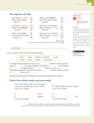 33
Ficha informativa
CONSOLIDA
1. Completa o texto com as palavras apresentadas.
A cantiga de amigo caracteriza-se por uma a) estrófica e rítmica que apro-
xima a b) da música. Também o paralelismo c) (com anáforas),
d) (de significados) e e) (frásico) e, ainda, o f)
(repetição na íntegra de verso(s) no fim de cada g) (estrofe) contribuem para a
h) , essencial ao i) .
2. Seguindo o esquema das paralelísticas perfeitas, completa a seguinte cantiga.
Como vivo coitada, madre, por meu amigo
Como vivo coitada, madre, por meu amigo
ca m’enviou mandado que se vai no ferido:
e por el vivo coitada!
a) amado
b) passado
e por el vivo coitada!
Eno sagrado, em Vigo
Eno sagrado, em Vigo (A)
bailava corpo velido: (B)
Amor ei! (R)
Em Vigo, no sagrado, (A’)
bailava corpo delgado: (B’)
Amor ei! (R)
Bailava corpo velido, (B)
que nunca ouver’amigo: (C)
Amor ei! (R)
Bailava corpo delgado, (B’)
que nunca ouver’amado: (C’)
Amor ei! (R)
Que nunca ouver’amigo, (C)
ergas no sagrad’, em Vigo: (D)
Amor ei! (R)
Que nunca ouver’amado, (C’)
ergas em Vigo, no sagrado: (D’)
Amor ei! (R)
Martim Codax,
in Elsa Gonçalves e Maria Ana Ramos (eds.), op. cit., pp. 264-265.
t canto t poesia t semântico t estrutura t cobla
t sintático t refrão t anafórico t memorização
Martim de Ginzo, in Base de dados da lírica profana galego-portuguesa (Med DB), versão 2.3.3,
Centro Ramón Piñeiro para a Investigación en Humanidades, www.cirp.es (consultado em janeiro de 2015)
c)
eu a Santa Cecília de coraçon o digo:
e por el vivo coitada!
d)
e) falo
e por el vivo coitada!
PROFESSOR
Leitura
8.1.
Educação Literária
14.8.
MC
Consolida
1. a) estrutura; b) poesia; c) ana-
fórico; d) semântico; e) sintático;
f) refrão; g) cobla; h) memoriza-
ção;i)canto.
2. a) Como vivo coitada, madre,
por meu amado; b) ca m’enviou
mandado que se vai no fossado;
c) Ca m’enviou mandado que
se vai no ferido; d) Ca m’enviou
mandado que se vai no fossado;
e) eu a Santa Cecília de coraçon
ofalo.
PowerPoint
Ficha informativa n.o
1
 