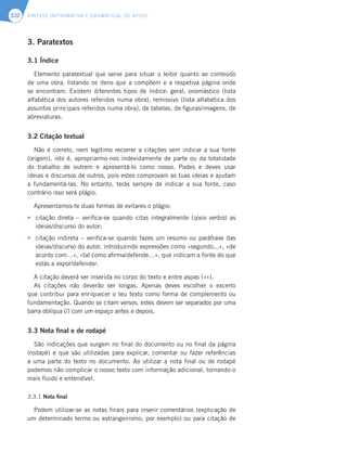 SÍNTESE INFORMATIVA E GRAMATICAL DE APOIO
332
3. Paratextos
3.1 Índice
Elemento paratextual que serve para situar o leitor quanto ao conteúdo
de uma obra, listando os itens que a compõem e a respetiva página onde
se encontram. Existem diferentes tipos de índice: geral, onomástico (lista
alfabética dos autores referidos numa obra), remissivo (lista alfabética dos
assuntos principais referidos numa obra), de tabelas, de figuras/imagens, de
abreviaturas.
3.2 Citação textual
Não é correto, nem legítimo recorrer a citações sem indicar a sua fonte
(origem), isto é, apropriarmo-nos indevidamente de parte ou da totalidade
do trabalho de outrem e apresentá-lo como nosso. Podes e deves usar
ideias e discursos de outros, pois estes comprovam as tuas ideias e ajudam
a fundamentá-las. No entanto, terás sempre de indicar a sua fonte, caso
contrário isso será plágio.
Apresentamos-te duas formas de evitares o plágio:
t citação direta – verifica-se quando citas integralmente (ipsis verbis) as
ideias/discurso do autor;
t citação indireta – verifica-se quando fazes um resumo ou paráfrase das
ideias/discurso do autor, introduzindo expressões como «segundo...», «de
acordo com…», «tal como afirma/defende…», que indicam a fonte do que
estás a expor/defender.
A citação deverá ser inserida no corpo do texto e entre aspas («»).
As citações não deverão ser longas. Apenas deves escolher o excerto
que contribui para enriquecer o teu texto como forma de complemento ou
fundamentação. Quando se citam versos, estes devem ser separados por uma
barra oblíqua (/) com um espaço antes e depois.
3.3 Nota final e de rodapé
São indicações que surgem no final do documento ou no final da página
(rodapé) e que são utilizadas para explicar, comentar ou fazer referências
a uma parte do texto no documento. Ao utilizar a nota final ou de rodapé
podemos não complicar o nosso texto com informação adicional, tornando-o
mais fluido e entendível.
3.3.1 Nota final
Podem utilizar-se as notas finais para inserir comentários (explicação de
um determinado termo ou estrangeirismo, por exemplo) ou para citação de
 