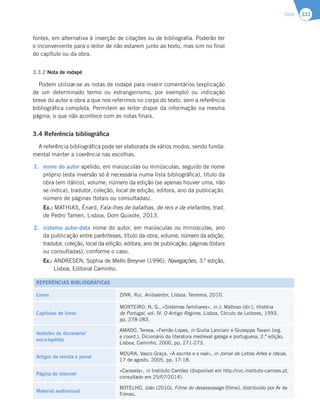 SIGA 333
fontes, em alternativa à inserção de citações ou de bibliografia. Poderão ter
o inconveniente para o leitor de não estarem junto ao texto, mas sim no final
do capítulo ou da obra.
3.3.2 Nota de rodapé
Podem utilizar-se as notas de rodapé para inserir comentários (explicação
de um determinado termo ou estrangeirismo, por exemplo) ou indicação
breve do autor e obra a que nos referimos no corpo do texto, sem a referência
bibliográfica completa. Permitem ao leitor dispor da informação na mesma
página, o que não acontece com as notas finais.
3.4 Referência bibliográfica
A referência bibliográfica pode ser elaborada de vários modos, sendo funda-
mental manter a coerência nas escolhas.
1. nome do autor apelido, em maiúsculas ou minúsculas, seguido de nome
próprio (esta inversão só é necessária numa lista bibliográfica), título da
obra (em itálico), volume, número da edição (se apenas houver uma, não
se indica), tradutor, coleção, local de edição, editora, ano da publicação,
número de páginas (totais ou consultadas).
Ex.: MATHIAS, Énard, Fala-lhes de batalhas, de reis e de elefantes, trad.
de Pedro Tamen, Lisboa, Dom Quixote, 2013.
2. TJTUFNBBVUPSEBUB nome do autor, em maiúsculas ou minúsculas, ano
da publicação entre parênteses, título da obra, volume, número da edição,
tradutor, coleção, local da edição, editora, ano de publicação, páginas (totais
ou consultadas), conforme o caso.
Ex.: ANDRESEN, Sophia de Mello Breyner (1996), Navegações, 3.ª edição,
Lisboa, Editorial Caminho.
REFERÊNCIAS BIBLIOGRÁFICAS
Livros ZINK, Rui, Anibaleitor, Lisboa, Teorema, 2010.
Capítulos de livros
MONTEIRO, N. G., «Sistemas familiares», in J. Mattoso (dir.), História
de Portugal, vol. IV: O Antigo Regime, Lisboa, Círculo de Leitores, 1993,
pp. 278-283.
Verbetes de dicionário/
enciclopédia
AMADO, Teresa, «Fernão Lopes, in Giulia Lanciani e Giuseppe Tavani (org.
e coord.), Dicionário da literatura medieval galega e portuguesa, 2.ª edição,
Lisboa, Caminho, 2000, pp. 271-273.
Artigos de revista e jornal
MOURA, Vasco Graça, «A escrita e o real», in Jornal de Letras Artes e Ideias,
17 de agosto, 2005, pp. 17-18.
Página de internet
«Caravela», in Instituto Camões (disponível em http://cvc.instituto-camoes.pt,
consultado em 25/07/2014).
Material audiovisual
BOTELHO, João (2010), Filme do desassossego [filme], distribuído por Ar de
Filmes.
 