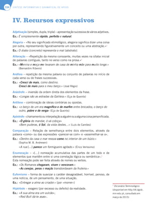 SÍNTESE INFORMATIVA E GRAMATICAL DE APOIO
334
Adjetivação (simples, dupla, tripla) – apresentação sucessiva de vários adjetivos.
Ex.: É simplesmente rápido, perfeito e natural.
Alegoria – «No seu significado etimológico, alegoria significa dizer uma coisa
por outra, representando figurativamente um conceito ou uma abstração.»1
Ex.: O diabo (concreto) representa o mal (abstrato).
Aliteração – «Repetição da mesma consoante, muitas vezes na sílaba inicial
de palavras contíguas, tanto no verso como na prosa.»1
Ex.: «Menina e moça me levaram de casa de minha mãe para muito longe.»
(Bernardim Ribeiro)
Anáfora – repetição da mesma palavra ou conjunto de palavras no início de
cada verso ou de frases sucessivas.
Ex.: «Cresci de mais, como destino.
Cresci de mais para o meu berço.» (José Régio)
Anástrofe – inversão da ordem direta dos elementos da frase.
Ex.: «Longas são as estradas da Galileia.» (Eça de Queirós)
Antítese – combinação de ideias contrárias ou opostas.
Ex.: «o berço de um era magnífico e de marfim entre brocados; o berço do
outro, pobre e de verga» (Eça de Queirós)
Apóstrofe–chamamentoouinterpelaçãoaalguémouaalgumacoisapersonificada.
Ex.: «Ó glória de mandar, ó vá cobiça»
«Bem puderas, ó Sol, da vista destes…» (Luís de Camões)
Comparação – Relação de semelhança entre dois elementos, através da
palavra «como» ou das expressões «parecer-se com» e «assemelhar-se a».
Ex.: «Dentro da casa o mar ressoa como no interior de um búzio.»
(Sophia M. B. Andresen)
«A rua [...] parece um formigueiro agitado.» (Érico Veríssimo)
Enumeração – «[…] nomeação acumulativa das partes de um todo e de
elementos que mantêm entre si uma correlação lógica ou semântica».1
Esta nomeação pode ser feita através de nomes ou verbos.
Ex.: «Os Romanos chegaram, viram e venceram.»
«As cerejas, peras e maçãs transbordavam da fruteira.»
Eufemismo – forma de suavizar o caráter desagradável, horrível, penoso, de
uma notícia, de um pensamento, de uma situação.
Ex.: «Entregar a alma ao criador.» (por «morrer»)
Hipérbole – exagero (por excesso ou defeito) da realidade.
Ex.: «A sua alma era um vulcão»;
«Red Bull dá-te asas».
IV. Recursos expressivos
1
Dicionário Terminológico
(disponível em http://dt.dgidc.
min-edu.pt, consultado em
março de 2015)
 