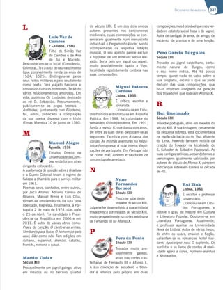 337
Dicionário de autores
L
Luís Vaz de
Camões
? – Lisboa, 1580
Filho de Simão Vaz
de Camões e de Ana
de Sá e Macedo.
Desconhecem-se o local (Constância,
Coimbra...?)eadata doseunascimento
(que possivelmente ronda os anos de
1524, 1525). Distinguiu-se pelos
seus feitos militares e pelo seu talento
como poeta. Terá viajado bastante e
conhecido culturas diferentes. Terá tido
vários relacionamentos amorosos. Em
vida, publicou Os Lusíadas, dedicado
ao rei D. Sebastião. Postumamente,
publicaram-se as peças teatrais –
Anfitriões, juntamente com Filodemo;
foi, ainda, publicada a compilação
da sua poesia dispersa com o título
Rimas. Morreu a 10 de junho de 1580.
M
Manuel Alegre
Águeda, 1936
Estudou Direito na
Universidade de Coim-
bra, onde foi um ativo
dirigente estudantil.
A sua tomada de posição sobre a ditadura
e a Guerra Colonial levam o regime de
Salazar a chamá-lo para o serviço militar
em 1961.
Poemas seus, cantados, entre outros,
por Zeca Afonso, Adriano Correia de
Oliveira, Manuel Freire e Luís Cília,
tornam-se emblemáticos da luta pela
liberdade. Regressa, finalmente, a Por-
tugal a 2 de maio de 1974, dias após
o 25 de Abril. Foi candidato à Presi-
dência da República em 2006 e em
2011. É autor de várias obras como:
Praça da canção; O canto e as armas;
Um barco para Ítaca; O homem do país
azul; Cão como nós. Tem edições em
italiano, espanhol, alemão, catalão,
francês, romeno e russo.
Martim Codax
Século XIII
Provavelmente um jogral galego, ativo
em meados ou no terceiro quartel
do século XIII. É um dos dois únicos
autores presentes nos cancioneiros
medievais, cujas composições se con-
servaram igualmente num manuscrito
individual, o Pergaminho Vindel, sendo
acompanhadas da respetiva notação
musical. O seu apelido parece excluir
a hipótese de um estatuto social ele-
vado. Seria pois um jogral ou segrel,
muito possivelmente ligado a Vigo,
localidade repetidamente cantada nas
suas composições.
Miguel Esteves
Cardoso
Lisboa, 1955
É crítico, escritor e
jornalista.
Licenciou-se em Estu-
dos Políticos e doutorou-se em Filosofia
Política. Em 1988, foi cofundador do
semanário O Independente. Em 1991,
funda a revista K, que durou dois anos.
De entre as suas obras destacam-se as
seguintes: Escrítica pop; A causa das
coisas; As minhas aventuras na Repú-
blica Portuguesa; A vida inteira; Expli-
cações de português; Em Portugal não
se come mal; Amores e saudades de
um português arreliado.
N
Nuno
Fernandez
Torneol
Século XIII
Pouco se sabe deste
trovador do século XIII.
Julga-se ter desenvolvido a sua atividade
trovadoresca por meados do século XIII,
muito provavelmente na corte castelhana
de Fernando III ou Afonso X.
P
Pero da Ponte
Século XIII
Trovador muito pro-
vavelmente galego,
ativo nas cortes cas-
telhanas de Fernando III e Afonso X.
A sua condição de escudeiro e trova-
dor é referida pelo próprio em duas
composições,maséprovávelqueoseuver-
dadeiro estatuto social fosse o de segrel.
Autor de cantigas de amor, de amigo, de
escárnio, de prantos e de uma tenção.
Pero Garcia Burgalês
Século XIII
Trovador ou jogral castelhano, certa-
mente natural de Burgos, como
o seu nome indica. Até há pouco
tempo, quase nada se sabia sobre a
sua biografia, exceto o que se pode
deduzir das suas composições, que
no-lo mostram integrado na geração
dos trovadores que rodeiam Afonso X.
R
Rui Queimado
Século XIII
Trovador português, ativo em meados do
século XIII. A sua linhagem, certamente
da pequena nobreza, está documentada
na região da bacia do rio Vez, afluente
do Lima, havendo também notícia da
criação do trovador na localidade de
S. Salvador de Sabadim (Valdevez). As
suas cantigas satíricas, versando temas e
personagens igualmente satirizados por
autores do círculo de Afonso X, parecem
indicar que esteve em Castela na década
de 40.
Rui Zink
Lisboa, 1961
É escritor e professor
universitário.
Licenciou-se em Estu-
dos Portugueses e
obteve o grau de mestre em Cultura
e Literatura Popular. Doutorou-se em
Literatura Portuguesa. Atualmente,
é professor auxiliar na Universidade
Nova de Lisboa. Autor de vários livros,
de entre os quais, ensaios e ficção,
salientam-se os romances Hotel lusi-
tano, Apocalipse nau, O suplente, Os
surfistas e os livros de contos A reali-
-dade agora a cores, Homens-aranhas
e Anibaleitor.
 