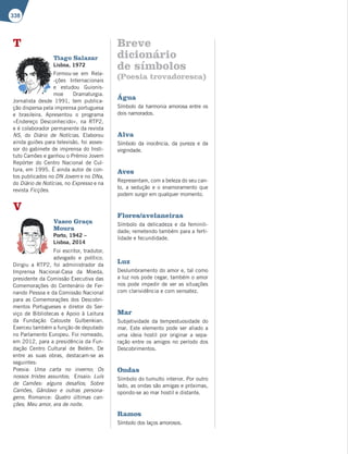 338
T
Tiago Salazar
Lisboa, 1972
Formou-se em Rela-
-ções Internacionais
e estudou Guionis-
moe Dramaturgia.
Jornalista desde 1991, tem publica-
ção dispersa pela imprensa portuguesa
e brasileira. Apresentou o programa
«Endereço Desconhecido», na RTP2,
e é colaborador permanente da revista
NS, do Diário de Notícias. Elaborou
ainda guiões para televisão, foi asses-
sor do gabinete de imprensa do Insti-
tuto Camões e ganhou o Prémio Jovem
Repórter do Centro Nacional de Cul-
tura, em 1995. É ainda autor de con-
tos publicados no DN Jovem e no DNa,
do Diário de Notícias, no Expresso e na
revista Ficções.
V
Vasco Graça
Moura
Porto, 1942 –
Lisboa, 2014
Foi escritor, tradutor,
advogado e político.
Dirigiu a RTP2, foi administrador da
Imprensa Nacional-Casa da Moeda,
presidente da Comissão Executiva das
Comemorações do Centenário de Fer-
nando Pessoa e da Comissão Nacional
para as Comemorações dos Descobri-
mentos Portugueses e diretor do Ser-
viço de Bibliotecas e Apoio à Leitura
da Fundação Calouste Gulbenkian.
Exerceu também a função de deputado
no Parlamento Europeu. Foi nomeado,
em 2012, para a presidência da Fun-
dação Centro Cultural de Belém. De
entre as suas obras, destacam-se as
seguintes:
Poesia: Uma carta no inverno; Os
nossos tristes assuntos; Ensaio: Luís
de Camões: alguns desafios; Sobre
Camões, Gândavo e outras persona-
gens; Romance: Quatro últimas can-
ções; Meu amor, era de noite.
Breve
dicionário
de símbolos
(Poesia trovadoresca)
Água
Símbolo da harmonia amorosa entre os
dois namorados.
Alva
Símbolo da inocência, da pureza e da
virgindade.
Aves
Representam, com a beleza do seu can-
to, a sedução e o enamoramento que
podem surgir em qualquer momento.
Flores/avelaneiras
Símbolo da delicadeza e da feminili-
dade; remetendo também para a ferti-
lidade e fecundidade.
Luz
Deslumbramento do amor e, tal como
a luz nos pode cegar, também o amor
nos pode impedir de ver as situações
com clarividência e com sensatez.
Mar
Subjetividade da tempestuosidade do
mar. Este elemento pode ser aliado a
uma ideia hostil por originar a sepa-
ração entre os amigos no período dos
Descobrimentos.
Ondas
Símbolo do tumulto interior. Por outro
lado, as ondas são amigas e próximas,
opondo-se ao mar hostil e distante.
Ramos
Símbolo dos laços amorosos.
 
