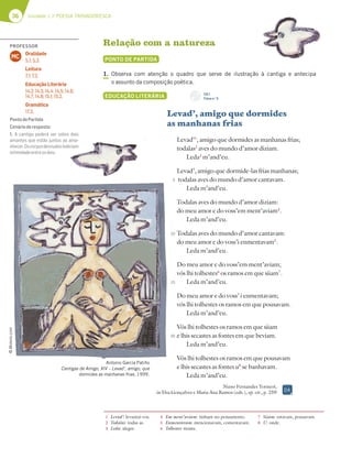 36 Unidade 1 // POESIA TROVADORESCA
Relação com a natureza
PONTO DE PARTIDA
1. Observa com atenção o quadro que serve de ilustração à cantiga e antecipa
o assunto da composição poética.
EDUCAÇÃO LITERÁRIA
Levad’, amigo que dormides
as manhanas frias
Levad’1
, amigo que dormides as manhanas frias;
todalas2
aves do mundo d’amor diziam.
Leda3
m’and’eu.
Levad’, amigo que dormide-las frias manhanas;
todalas aves do mundo d’amor cantavam.
Leda m’and’eu.
Todalas aves do mundo d’amor diziam:
do meu amor e do voss’em ment’aviam4
.
Leda m’and’eu.
Todalas aves do mundo d’amor cantavam:
do meu amor e do voss’i enmentavam5
.
Leda m’and’eu.
Do meu amor e do voss’em ment’aviam;
vós lhi tolhestes6
os ramos em que siiam7
.
Leda m’and’eu.
Do meu amor e do voss’ i enmentavam;
vós lhi tolhestes os ramos em que pousavam.
Leda m’and’eu.
Vós lhi tolhestes os ramos em que siiam
e lhis secastes as fontes em que beviam.
Leda m’and’eu.
Vós lhi tolhestes os ramos em que pousavam
e lhis secastes as fontes u8
se banhavam.
Leda m’and’eu.
Nuno Fernandes Torneol,
in Elsa Gonçalves e Maria Ana Ramos (eds.), op. cit., p. 259
1 Levad’: levantai-vos.
2 Todalas: todas as.
3 Leda: alegre.
4 Em ment’aviam: tinham no pensamento.
5 Enmentavam: mencionavam, comentavam.
6 Tolhestes: tiraste.
7 Siiam: estavam, pousavam.
8 U: onde.
5
10
15
20
Antonio García Patiño
Cantigas de Amigo, XIV – Levad’, amigo, que
dormides as manhanas frias, 1999.
CD 1
Faixa n.o
5
©
Moleiro.com
DA
PROFESSOR
Oralidade
5.1; 5.3.
Leitura
7.1; 7.2.
Educação Literária
14.2; 14.3; 14.4; 14.5; 14.6;
14.7; 14.8; 15.1; 15.2.
Gramática
17.3.
MC
PontodePartida
Cenárioderesposta:
1. A cantiga poderá ser sobre dois
amantes que estão juntos ao ama-
nhecer.Oscorposdesnudosindiciam
intimidadeentreosdois.
 