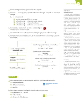 37
Cantigas de amigo
1. Divide a cantiga em partes, justificando a tua resposta.
2. Seleciona a única opção que permite obter uma afirmação adequada ao sentido da
cantiga.
2.1 A donzela acorda
(A) sozinha nessa manhã fria, na floresta.
(B) ao lado do amigo e incita-o a encostar-se a ela.
(C) ao lado do amigo e incita-o a levantar-se.
(D) ao lado do amigo e fala-lhe das aves e das fontes.
3. Explica o que representam as «aves» nesta cantiga e
refere o recurso expressivo usado.
4. Tendo em conta essa função, apresenta uma explicação para as ações do «amigo».
5. Completa no teu caderno o esquema, de modo a confirmares que a cantiga é paralelís-
tica perfeita.
«Levad’, amigo que dormides
as manhanas frias»
«Levad’, amigo que dormides as manhanas frias /
a) »
(1.º verso – 1.ª e 2.ª coblas)
«Todalas aves do mundo d’amor b) /
cantavam»
(2.º verso – 1.ª e 2.ª coblas)
«Do meu amor e do voss’em ment’aviam /
i enmentavam»
(c) )
«Vós lhi tolhestes os ramos em que siiam /
pousavam»
(d) )
Paralelística
(paralelismo de construção e
de sentidos)
Paralelística perfeita ou pura
GRAMÁTICA
1. Identifica o emprego dos tempos verbais seguintes, justificando a tua resposta.
a) «diziam/cantavam»;
b) «tolhestes/secastes»;
c) «and[o]».
2. Identifica os processos fonológicos que ocorreram na evolução de:
a) «dormides» (v. 1)  dormis;
b) «i» (v.16)  aí;
c) «beviam» (v. 20)  bebiam.
DS
SIGA
Valores de tempo, modo e aspeto
p. 329
FI
Fonética e fonologia
p. 38
PROFESSOR
EducaçãoLiterária
1. A cantiga pode ser dividida em
duaspartes.Aprimeiraéconstituída
pelas quatro primeiras coblas e nela
a donzela, alegre, na presença do
amado,pede-lhequeselevante,após
uma noite de intimidade. A segunda
parte começa a partir da quinta
cobla: a donzela lamenta a ausên-
cia do amigo, sugerida pelos sinais
da natureza, «tolhestes os ramos»
(v. 14)e«secastesasfontes»(v.20).
2.1(C).
3. As aves, através do seu canto,
poderiam divulgar o amor vivido
entre a donzela e o «amigo», daí sur-
girempersoniﬁcadas.
4. O texto permite uma leitura rea-
lista e uma leitura simbólica. Assim,
o «amigo», ao tirar os ramos onde
estavam as aves e ao secar as fon-
tes onde bebiam e tomavam banho,
pretendia afastá-las. Dessa forma,
estaria a tentar manter em segredo
o amor que entre eles havia. No
entanto , as ações do amigo podem
tambémsimbolizaroﬁmdoamor.
5. a) frias manhanas; b) diziam;
c) 2.o
verso – 3.a
e 4.a
coblas; 1.o
verso
– 5.a
e 6.a
coblas; d) 2.o
verso – 5.a
e
6.a
coblas;1.o
verso–7.a
e8.a
coblas.
Gramática
1. a) pretérito imperfeito do indica-
tivo – descrição de uma situação
habitual no passado; b) pretérito
perfeito do indicativo – ato pontual
doamigo,nopassado;c)presentedo
indicativocomvalorintemporal,con-
tínuo/durativo.
2. a) síncope de d e crase das vogais
em i; b) prótese de a; c) assimilação
dev sobainﬂuênciadeb inicial.
 