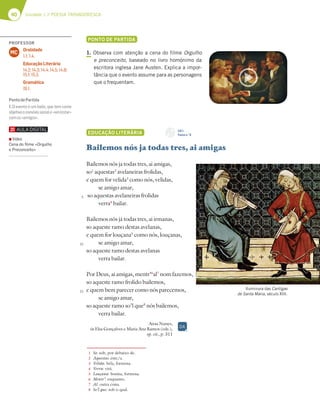 40 Unidade 1 // POESIA TROVADORESCA
PONTO DE PARTIDA
1. Observa com atenção a cena do filme Orgulho
e preconceito, baseado no livro homónimo da
escritora inglesa Jane Austen. Explica a impor-
tância que o evento assume para as personagens
que o frequentam.
EDUCAÇÃO LITERÁRIA
Bailemos nós ja todas tres, ai amigas
Bailemos nós ja todas tres, ai amigas,
so1
aquestas2
avelaneiras frolidas,
e quem for velida3
como nós, velidas,
se amigo amar,
so aquestas avelaneiras frolidas
verra4
bailar.
Bailemos nós já todas tres, ai irmanas,
so aqueste ramo destas avelanas,
e quem for louçana5
como nós, louçanas,
se amigo amar,
so aqueste ramo destas avelanas
verra bailar.
Por Deus, ai amigas, mentr’6
al7
nom fazemos,
so aqueste ramo frolido bailemos,
e quem bem parecer como nós parecemos,
se amigo amar,
so aqueste ramo so’l que8
nós bailemos,
verra bailar.
Airas Nunes,
in Elsa Gonçalves e Maria Ana Ramos (eds.),
op. cit., p. 311
5
10
15
1 So: sob, por debaixo de.
2 Aquestas: este/a.
3 Velida: bela, formosa.
4 Verra: virá.
5 Louçana: bonita, formosa.
6 Mentr’: enquanto.
7 Al: outra coisa.
8 So’l que: sob o qual.
CD 1
Faixa n.o
6
Iluminura das Cantigas
de Santa Maria, século XIII.
DA
PROFESSOR
Oralidade
1.1; 1.4.
Educação Literária
14.2; 14.3; 14.4; 14.5; 14.8;
15.1; 15.2.
Gramática
19.1.
MC
PontodePartida
1. O evento é um baile, que tem como
objetivooconvíviosociale«ver/estar»
comos«amigos».
▪ Vídeo
Cena do ﬁlme «Orgulho
e Preconceito»
 