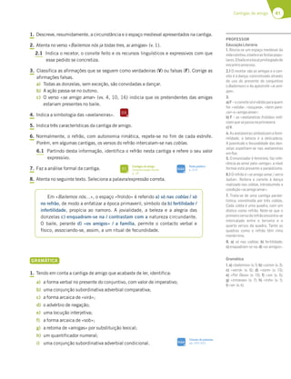 41
Cantigas de amigo
1. Descreve, resumidamente, a circunstância e o espaço medieval apresentados na cantiga.
2. Atenta no verso «Bailemos nós ja todas tres, ai amigas» (v. 1).
2.1 Indica o recetor, o convite feito e os recursos linguísticos e expressivos com que
esse pedido se concretiza.
3. Classifica as afirmações que se seguem como verdadeiras (V) ou falsas (F). Corrige as
afirmações falsas.
a) Todas as donzelas, sem exceção, são convidadas a dançar.
b) A ação passa-se no outono.
c) O verso «se amigo amar» (vv. 4, 10, 16) indicia que os pretendentes das amigas
estariam presentes no baile.
4. Indica a simbologia das «avelaneiras».
5. Indica três características da cantiga de amigo.
6. Normalmente, o refrão, com autonomia rimática, repete-se no fim de cada estrofe.
Porém, em algumas cantigas, os versos do refrão intercalam-se nas coblas.
6.1 Partindo desta informação, identifica o refrão nesta cantiga e refere o seu valor
expressivo.
7. Faz a análise formal da cantiga.
8. Atenta no seguinte texto. Seleciona a palavra/expressão correta.
GRAMÁTICA
1. Tendo em conta a cantiga de amigo que acabaste de ler, identifica:
a) a forma verbal no presente do conjuntivo, com valor de imperativo;
b) uma conjunção subordinativa adverbial comparativa;
c) a forma arcaica de «virá»;
d) o advérbio de negação;
e) uma locução interjetiva;
f) a forma arcaica de «sob»;
g) a retoma de «amigas» por substituição lexical;
h) um quantificador numeral;
i) uma conjunção subordinativa adverbial condicional.
Em «Bailemos nós…», o espaço «frolido» é referido a) só nas coblas / só
no refrão, de modo a enfatizar a época primaveril, símbolo da b) fertilidade /
infertilidade, propícia ao namoro. A jovialidade, a beleza e a alegria das
donzelas c) enquadram-se na / contrastam com a natureza circundante.
O baile, perante d) «os amigos» / a família, permite o contacto verbal e
físico, associando-se, assim, a um ritual de fecundidade.
DS
SIGA
Classes de palavras
pp. 320-323
FI
Cantigas de amigo
Caracterização formal
p. 32
SIGA
Texto poético
p. 314
PROFESSOR
EducaçãoLiterária
1. Recria-se um espaço medieval da
vidacoletiva,obaileeasfestaspopu-
lares.Obaileeralocalprivilegiadode
encontroamoroso.
2.1 O recetor são as amigas e o con-
vite é à dança, concretizado através
do uso do presente do conjuntivo
(«Bailemos») e da apóstrofe «ai ami-
gas».
3.
a)F–oconvitesóéválidoparaquem
for «velida», «louçana», «bem pare-
cer»e«amigoamar»;
b) F – as «avelaneiras frolidas» indi-
ciamquesepassanaprimavera;
c)V.
4.Asavelaneirassimbolizamafemi-
nilidade, a beleza e a delicadeza.
A juventude e fecundidade das don-
zelas espelham-se nas avelaneiras
emﬂor.
5. O enunciador é feminino, faz refe-
rência ao amor pelo «amigo»; a nível
formal está presente o paralelismo.
6.1 O refrão é «se amigo amar / verra
bailar». Reitera o convite à dança
realizado nas coblas, introduzindo a
condição«seamigoamar».
7. Trata-se de uma cantiga parale-
lística, constituída por três coblas.
Cada cobla é uma quadra, com um
dístico como refrão. Note-se que o
primeiroversodorefrãoencontra-se
intercalado entre o terceiro e o
quarto versos da quadra. Tanto as
quadras como o refrão têm rima
monórrima.
8. a) só nas coblas; b) fertilidade;
c) enquadram-se na; d) «os amigos».
Gramática
1.a)«bailemos»(v.1);b)«como»(v.3);
c) «verrá» (v. 6); d) «nom» (v. 13);
e) «Por Deus» (v. 13); f) «so» (v. 5);
g) «irmanas» (v. 7); h) «três» (v. 1);
i)«se» (v.4).
 