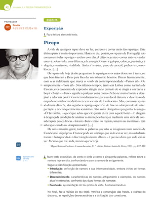 42 Unidade 1 // POESIA TROVADORESCA
ESCRITA
Exposição
1. Faz a leitura atenta do texto.
2. Num texto expositivo, de cento e vinte a cento e cinquenta palavras, reflete sobre o
namoro hoje em dia, confrontando-o com o namoro de antigamente.
Segue a planificação apresentada:
tIntrodução: definição de namoro e sua intemporalidade, embora vivido de formas
diferentes;
tDesenvolvimento: características do namoro antigamente e exemplos; do namoro
atual e exemplos; confronto das duas formas de namorar;
tConclusão: apresentação do teu ponto de vista, fundamentando-o.
No final, faz a revisão do teu texto. Verifica a construção das frases, a clareza do
discurso, as repetições desnecessárias e a utilização dos conectores.
5
10
15
20
Piropo
A vida de qualquer rapaz deve ser ler, escrever e correr atrás das raparigas. Esta
última parte é muito importante. Hoje em dia, porém, os rapazes de Portugal já não
correm atrás das raparigas – andam com elas. A diferença entre «correr atrás» e «andar
com» é, sobretudo, uma diferença de energia. Correr é galopar, esforçar, persistir, e é
alegria, entusiasmo, vitalidade. Andar é arrastar, passo de caracol, pachorrice, sono-
lência. […]
Os rapazes de hoje já não perguntam às raparigas se os anjos desceram à terra, ou
que bem fizeram a Deus para lhes dar uns olhos tão bonitos. Dizem laconicamente,
com o ar indiferente que marca o «cool» da contemporaneidade «Vamos aí?». Ou
simplesmente «‘bora aí?». Nos últimos tempos, tanto em Lisboa como na linha de
Cascais, esta economia de expressão atingiu até o cúmulo de se cingir a um breve e
boçal «Bute?». «Bute» significa qualquer coisa como «Acho-te muito bonita e dese-
jável e adoraria poder levar-te imediatamente para um local distante e deserto onde
eu pudesse totalmente desfazer-te em sorvete de framboesas». Mas, como os rapazes
só dizem «Bute?», são as pobres raparigas que têm de fazer o esforço todo de inter-
pretação e de enriquecimento semântico. São assim obrigadas a perguntar às amigas
«Ó Teresinha, o que é que achas que ele queria dizer com aquele bute?». E chegam
à desgraçada condição de analisar as intenções do rapaz mediante uma série de con-
siderações pouco líricas – foi um «Bute» terno ou ríspido, sincero ou mentiroso, terá
sido apaixonado ou desapaixonado? […]
De uma maneira geral, todas as palavras que não se imaginam num soneto de
Camões são impróprias. O amor pode ser um fogo que arde sem se ver, mas não basta
tomar o facto por dado e dizer simplesmente «Bute» – é preciso dizer que arde sem se
ver. Mesmo que não arda, mesmo que se veja.
Miguel Esteves Cardoso, A causa das coisas, 11.ª edição, Lisboa, Assírio  Alvim, 1991, pp. 227-228
DA
SIGA
Exposição sobre
um tema
p. 311
PROFESSOR
MC
Escrita
11.1; 12.1; 12.2; 12.3; 12.4; 13.1.
 