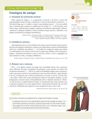 43
Ficha informativa
FICHA INFORMATIVA N.O
3
5
5
5
10
Iluminura do Codex Manesse,
século XIV (pormenor).
Cantigas de amigo
1. Variedade do sentimento amoroso
[N]a cantiga de amigo […], o argumento essencial é, de facto, o amor não
correspondido, fonte de todo o sofrimento e causa de desconforto e lamento […].
[O poeta] finge que é a mulher a expor as suas próprias penas […] [e] esta mulher
que se lamenta pela ausência ou indiferença do amigo é […] uma donzela, uma
«dona virgo» aparentemente simples e ingénua, sinceramente apaixonada e dolente,
vulnerável a qualquer desilusão, embora também sempre pronta a defender o seu
próprio sentimento de qualquer interferência.
Giulia Lanciani, «Cantiga de amigo», in Giulia Lanciani e Giuseppe Tavani (org.),
Dicionário da literatura medieval galega e portuguesa, 2.ª edição,
Lisboa, Editorial Caminho, 2000, p. 135 (texto adaptado)
2. Confidência amorosa
A protagonista move-se num ambiente de natureza que ela chama como testemu-
nha dos seus próprios sofrimentos, muitas vezes objetivados ao ponto da identificação
total com a realidade circundante. […] A mulher da cantiga de amigo entra direta
ou indiretamente em contacto não só com o amigo mas também com outras perso-
nagens – elementos da natureza (o mar, as árvores, a fonte, o cervo, o papagaio) ou
seres humanos (a mãe, as amigas confidentes).
Giulia Lanciani, «Cantiga de amigo», in Giulia Lanciani e Giuseppe Tavani (org.), op. cit., p. 135
3. Relação com a natureza
Há […] em alguns cantares de amigo uma intimidade afetiva com a natureza
talvez diferente do gosto cenográfico da paisagem (como quadro ou reflexo dos
sentimentos humanos) […]. Dir-se-ia existir uma afinidade mágica entre as pessoas e
tudo o que parece mover-se ou transformar-se por uma força interna: a água da fonte
e do rio, as ondas do mar, as flores da primavera ou verão, os cervos, a luz da alva,
a dos olhos. Todas estas coisas participavam ainda de associações mágicas, as suas
designações evocavam tantas correspondências entre o impulso amoroso e o flores-
cer das árvores, o comportamento animal, os movimentos das coisas naturais, que
o esquema repetitivo era como impercetível e subtil desenvolvimento de um tema
através de modulações que sugerem os seus inesgotáveis nexos com a vida.
António José Saraiva e Óscar Lopes, op. cit., pp. 62 e 66
CONSOLIDA
1. Com base nos textos que acabaste de ler, corrige as afirmações incorretas.
A presença feminina é uma característica essencial das cantigas de amigo, e os
sentimentos expressos (na maioria, positivos) são sempre de uma mulher casada.
Esta alegra-se com seres humanos próximos dela e com a natureza amiga, cujos
elementos nunca são associados ao sentimento amoroso.
PROFESSOR
Leitura
7.2; 8.1.
Educação Literária
15.1; 15.2.
MC
Consolida
1. «(na maioria, negativos)»;
«mulher solteira»; «Esta conﬁ-
dencia-se»; «são muitas vezes
associados».
PowerPoint
Ficha informativa n.o
3
 