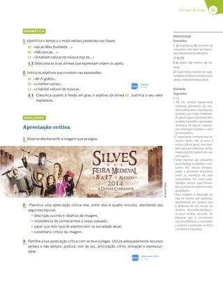 45
Cantigas de amigo
GRAMÁTICA
1. Identifica o tempo e o modo verbais presentes nas frases:
a) «Vai ao Meo Sudoeste…»
b) «Não percas…»
c) «O habitat natural da música traz-te…»
1.1 Seleciona as duas alíneas que expressam ordem ou apelo.
2. Indica os adjetivos que constam nas expressões:
a) «Wi-Fi grátis»;
b) «o melhor cartaz»;
c) «o habitat natural da música».
2.1 Classifica quanto à flexão em grau o adjetivo da alínea b). Justifica o seu valor
expressivo.
ORALIDADE
Apreciação crítica
1. Observa atentamente a imagem que se segue.
2. Planifica uma apreciação crítica oral, entre dois e quatro minutos, atendendo aos
seguintes tópicos:
tdescrição sucinta e objetiva da imagem;
timportância de conhecermos o nosso passado;
tpapel que este tipo de eventos tem na sociedade atual;
tcomentário crítico da imagem.
3. Partilha a tua apreciação crítica com os teus colegas. Utiliza adequadamente recursos
verbais e não verbais: postura, tom de voz, articulação, ritmo, entoação e expressivi-
dade.
©
André
Boto
SIGA
Adjetivo
p. 320
Apreciação crítica
p. 312
SIGA
PROFESSOR
Gramática
1. a) imperativo; b) presente do
conjuntivo, com valor de impera-
tivo;c)presentedoindicativo.
1.1 a)eb).
2.a)«grátis»;b)«melhor»;c)«na-
tural».
2.1 Superlativo relativo de supe-
rioridade, enfatiza a excelência do
cartaz,relativamenteaoutros.
Oralidade
Sugestões:
1.e2.
“ 7 G? 57@tD;A F;B;53?7@F7
medieval (pormenor do cas-
telo) sobressaem cinco ﬁguras,
vestidas com trajes medievais.
As personagens femininas têm
vestidos coloridos e penteados
de época. As ﬁguras masculi-
nas envergam espadas e uma
temarmadura.
“o;?BADF3@F75A@:757D?AE3E
nossas raízes, não só para a
nossa cultura geral, mas tam-
bém para percebermos certos
traçoscaracterizadoresdo«ser
português».
“ EF7E 7H7@FAE EyA D77H3@F7E
para divulgar os hábitos e cos-
tumes dos nossos antepas-
sados e promover encontros
entre os membros de uma
comunidade. Por outro lado,
também servem para fomen-
tar o turismo em determinadas
localidades.
“ EF3 ;?397? | 367CG363 3A
tipo de evento que publicita,
promovendo um cenário vivo
e dinâmico de um tempo da
História, desconhecido/obscu-
ro para muitas pessoas. As
palavras que a completam
são desaﬁadoras e convidam
o público a participar na feira
(«Aúltimaconquista»).
 