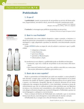 46 Unidade 1 // POESIA TROVADORESCA
Publicidade
1. O que é?
A publicidade consiste na promoção de um produto ou serviço de forma sedu-
tora, surpreendente, inovadora e eficaz, através dos meios de comunicação social.
Jacques Lendrevie, et al., Publicitor,
Alfragide, Dom Quixote, 2010, p. 109 (texto adaptado)
O anúncio é a mensagem que publicita um produto ou um serviço.
Dicionário Priberam da Língua Portuguesa (online)
2. Qual é a sua finalidade?
A publicidade tem como objetivo despertar e captar a atenção, o interesse e o
desejo de potenciais consumidores ou simpatizantes, levando-os a memorizar a sua
mensagem e a agir, adquirindo o produto ou aderindo a um determinado conceito
ou causa.
A sigla AIDMA traduz as etapas da «arte de seduzir e convencer» que é a publi-
cidade:
t(despertar a) Atenção;
t(criar) Interesse;
t(provocar) Desejo;
t (permitir a) Memorização;
t(desencadear a) Ação.
Se atendermos ao seu objetivo, a publicidade pode ser dividida em dois tipos:
tcomercial, a que visa a venda de um produto ou de uma marca (fins lucra-
tivos).
tnão comercial/institucional, a que visa a adesão a uma ideia ou a uma causa
(fins sociais, informativos, solidários, preventivos, etc.).
3. Quais são os seus suportes?
Desde os primórdios da Publicidade que tudo tem mudado: o cartaz pintado à
mão dizendo «compre aqui» evoluiu até se chegar ao mupi moderno ou ao painel
eletrónico do estádio de futebol; a página de imprensa deixou de ter apenas texto
e passou a ter ilustração, fotografia, pop-ups; os anúncios deixaram de ser meras
explicações das vantagens dos produtos e, com criatividade, tornaram-se peças de
entretenimento que não só explicam produtos como permitem que nos liguemos
às marcas e nos tornemos seus consumidores, seus embaixadores, seus fans. A net
veio alargar as fronteiras daquilo que é possível obrigando a Publicidade a pensar em
novas linguagens e a adequar-se a novas técnicas.
Toda a evolução da história da Publicidade tem conduzido a que se encontrem
formas mais eficazes, mais abrangentes e mais sofisticadas de chamar a atenção.
A Publicidade foi, é e sempre será a Arte de Chamar a Atenção.
Jacques Lendrevie, op. cit., p. 108 (texto adaptado)
FICHA INFORMATIVA N.O
4
5
10
PowerPoint
Ficha informativa n.o
4
 