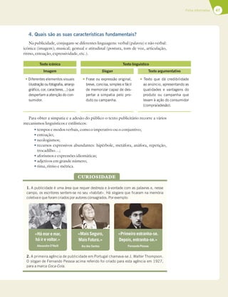 47
Ficha informativa 47
Texto icónico Texto linguístico
Imagem Slogan Texto argumentativo
tDiferentes elementos visuais
(ilustração ou fotografia, arranjo
gráfico, cor, caracteres…) que
despertam a atenção do con-
sumidor.
tFrase ou expressão original,
breve, concisa, simples e fácil
de memorizar capaz de des-
pertar a simpatia pelo pro-
duto ou campanha.
t Texto que dá credibilidade
ao anúncio, apresentando as
qualidades e vantagens do
produto ou campanha que
levam à ação do consumidor
(compra/adesão).
4. Quais são as suas características fundamentais?
Na publicidade, conjugam-se diferentes linguagens: verbal (palavra) e não verbal:
icónica (imagem); musical; gestual e atitudinal (postura, tom de voz, articulação,
ritmo, entoação, expressividade, etc.).
Para obter a simpatia e a adesão do público o texto publicitário recorre a vários
mecanismos linguísticos e estilísticos:
ttempos e modos verbais, como o imperativo ou o conjuntivo;
tentoação;
tneologismos;
trecursos expressivos abundantes: hipérbole, metáfora, anáfora, repetição,
trocadilho…;
taforismos e expressões idiomáticas;
tadjetivos em grande número;
trima, ritmo e métrica.
1. A publicidade é uma área que requer destreza e à-vontade com as palavras e, nesse
campo, os escritores sentem-se no seu «habitat». Há slogans que ficaram na memória
coletiva e que foram criados por autores consagrados. Por exemplo:
2. A primeira agência de publicidade em Portugal chamava-se J. Walter Thompson.
O slogan de Fernando Pessoa acima referido foi criado para esta agência em 1927,
para a marca Coca-Cola.
CURIOSIDADE
«Há mar e mar,
há ir e voltar.»
Alexandre O’Neill
«Mais Seguro,
Mais Futuro.»
Ary dos Santos
«Primeiro estranha-se.
Depois, entranha-se.»
Fernando Pessoa
 